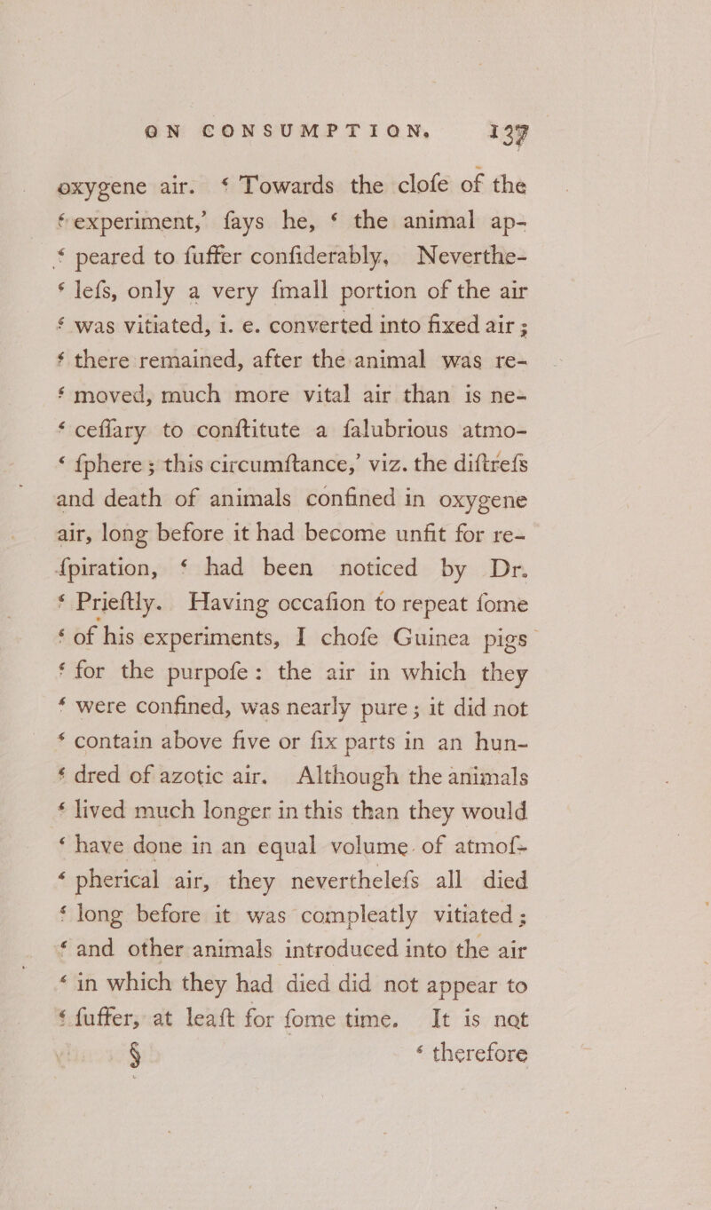 oxygene air. ‘ Towards the clofe of the ‘experiment,’ fays he, * the animal ap- * peared to fuffer confiderably, Neverthe- * lefs, only a very {mall portion of the air ¢ was vitiated, i. e. converted into fixed air ; ¢ there remained, after the animal was re- ¢ moved, much more vital air than is ne- ‘ceflary to conftitute a falubrious atmo- ‘ {phere ; this circumftance,’ viz. the diftrefs and death of animals confined in oxygene air, long before it had become unfit for re- f{piration, ‘ had been noticed by Dr. * Prieftly. Having occafion to repeat fome ‘ of his experiments, I chofe Guinea pigs ‘for the purpofe: the air in which they ‘ were confined, was nearly pure; it did not * contain above five or fix parts in an hun- ‘ dred of azotic air. Although the animals * lived much longer in this than they would ‘ have done in an equal volume. of atmof- ‘ pherical air, they neverthelefs all died ‘ long before it was compleatly vitiated ; “and other animals introduced into the air ‘in which they had died did not appear to ‘ fuffer, at leaft for fome time. It is nat § ‘ therefore