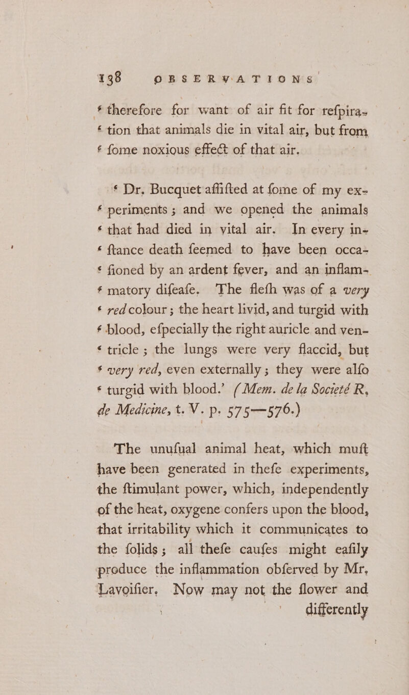 therefore for want of air fit for refpira~ ‘ tion that animals die in vital air, but Om ¢ fome noxious effect of that air. ‘ Dr. Bucquet affifted at fome of my ex- ‘ periments ; and we opened the animals ‘ that had died in vital air. In every in- ‘ ftance death feemed to have been occa- ¢ fioned by an ardent fever, and an inflam- * matory difeafe. The flefh was of a very ¢ red colour ; the heart livid, and turgid with ¢ blood, efpecially the right auricle and ven- ‘tricle ; the lungs were very flaccid, but * very red, even externally ; they were alto ‘ turgid with blood.’ (Mem. dela Societé R, de Medicine, t. V. p. 575—576.) The unufual animal heat, which muft have been generated in thefe experiments, the ftimulant power, which, independently of the heat, oxygene confers upon the blood, that irritability which it communicates to the folids; all thefe caufes might eafily produce the inflammation obferved by Mr, Lavoifier, Now may not the flower and differently