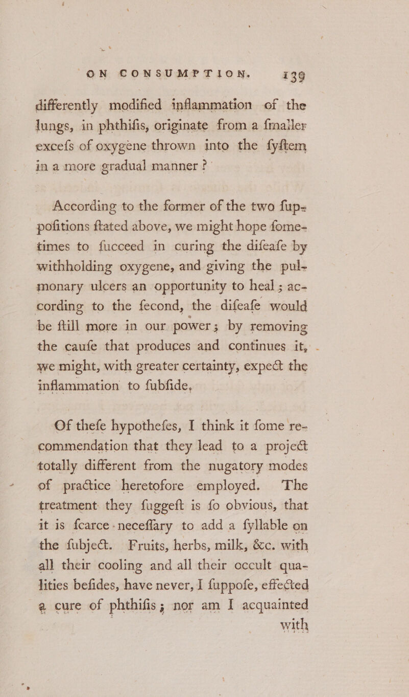 < — ON CONSUMPTION, 139 fF of differently modified inflammation of the lungs, in phthifis, originate from a {mailer excefs of oxygene thrown into the fyftem in a more gradual manner ? According to the former of the two fup- pofitions ftated above, we might hope fome- times to fucceed in curing the difeafe by withholding oxygene, and giving the pul- monary ulcers an opportunity to heal ; ac- cording to the fecond, the difeafe would be ftill more in our power ; by removing the caufe that produces and continues it, . we might, with greater certainty, expect the inflammation to fubfide, | | Of thefe hypothefes, I think it fome re- commendation that they lead to a project totally different from the nugatory modes of pradtice heretofore employed. The treatment they fuggeft is fo obvious, that it is fcarce neceflary to add a fyllable on the fubject. Fruits, herbs, milk, &c. with all their cooling and all their occult qua- lities befides, have never, I fuppofe, effected ¢ cure of phthifis; nor am I acquainted : with ae