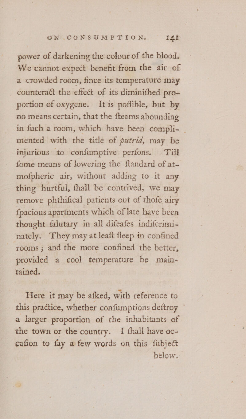 power of darkening the colour of the blood. We cannot expect benefit from the air of a crowded room, fince its temperature may counteract the effect of its diminithed pro- portion of oxygene. It is poffible, but by no means certain, that the fteams abounding in fuch a room, which have been compli- _ mented with the title of putrid, may be injurious to confumptive perfons. Till fome means of lowering the ftandard of at- mofpheric air, without adding to it any thing hurtful, thall be contrived, we may remove phthifical patients out of thofe airy {pacious apartments which of late have been thought falutary in all difeafes indifcrimi- nately. They may at leaf fleep tn confined rooms ; and the more confined the better, provided a cool temperature be main-~ tained. Here it may be afked, with reference to this practice, whether confumptions deftroy ~ a larger proportion of the inhabitants of the town or the country. I fhall have oc- ¢afion to fay a few words on this fubject below.