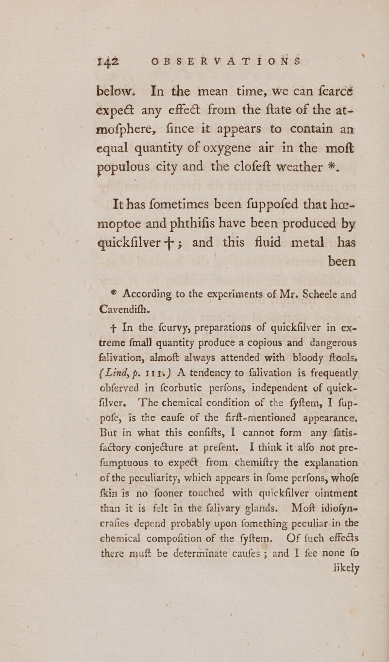 below. In the mean time, we can {carcé expect any effect from the {tate of the at- mofphere, fince it appears to contain an equal quantity of oxygene air in the mof populous city and the clofeft weather *. It has fometimes been fuppofed that hee- moptoe and phthifis have been produced by quickfilver-+; and this fluid metal has | been * According to the experiments of Mr. Scheele and Cavendith. | + In the fcurvy, preparations of quickfilver in ex- treme fmal] quantity produce a copious and dangerous falivation, almoft always attended with bloody ftools. (Lind, p. 111.) A tendency to falivation is frequently obferved in fcorbutic perfons, independent of quick- filver. ‘The chemical condition of the fyftem, I fup- pofe, is the caufe of the firft-mentioned appearance. But in what this confifts, I cannot form any fatis- faCtory conjecture at prefent. I think it alfo not pre- fumptuous to expect from chemiftry the explanation of the peculiarity, which appears in fome perfons, whofe fkin is no fooner touched with quickfilver ointment than it is felt in the falivary glands. Moft idiofyn~ crafies depend probably upon fomething peculiar in the chemical compofition of the fyftem. OF fuch effects there muft be determinate caufes ; and I fee none fo likely