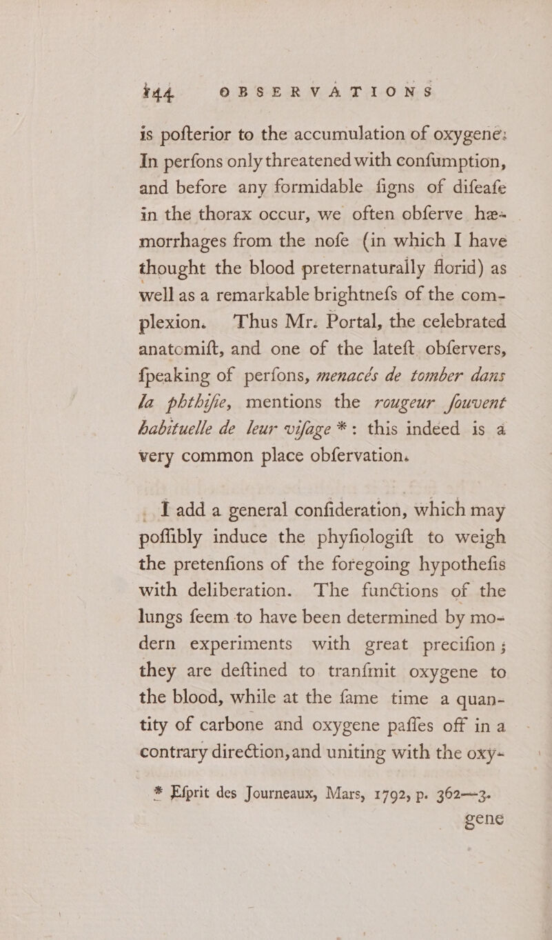 is pofterior to the accumulation of oxygene: In perfons only threatened with confumption, and before any formidable figns of difeafe in the thorax occur, we often obferve he-~ | morrhages from the nofe (in which I have thought the blood preternaturally florid) as well as a remarkable brightnefs of the com- plexion. Thus Mr. Portal, the celebrated anatomift, and one of the lateft. obfervers, {peaking of perfons, menacés de tomber dans la phthife, mentions the rougeur fouvent habituelle de leur vifage *: this indeed is a very common place obfervation. Tadd a general confideration, which may poffibly induce the phyfiologift to weigh the pretenfions of the foregoing hypothefis with deliberation. The functions of the lungs feem to have been determined by mo- dern experiments with great precifion ; they are deftined to tranfmit oxygene to the blood, while at the fame time a quan- tity of carbone and oxygene pafles off in a contrary direction, and uniting with the oxy- * Efprit des Journeaux, Mars, 1792, p. 362—~3. gene