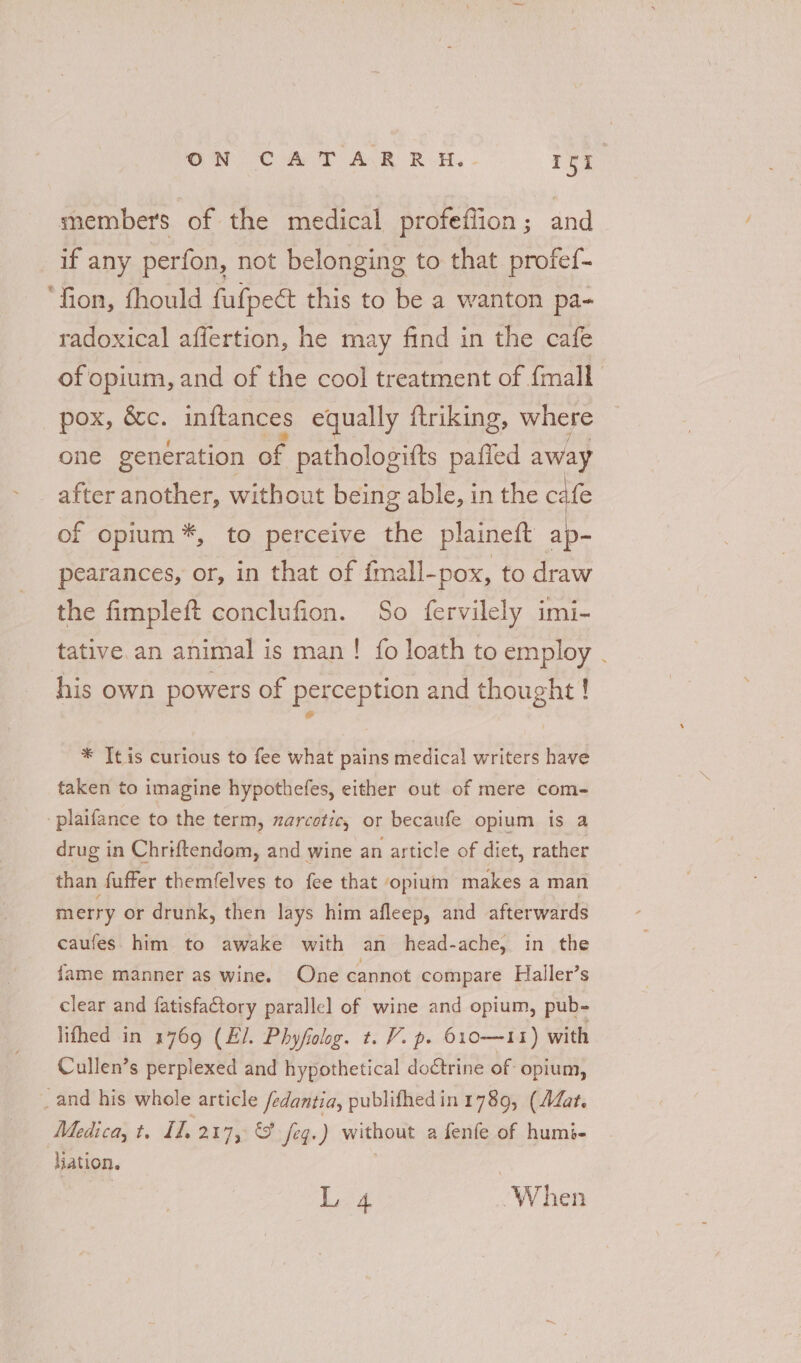 ON CAT AR RH. - ryt members of the medical profeflion; and if any perfon, not belonging to that profef- ‘fion, fhould fufpect this to be a wanton pa- radoxical affertion, he may find in the cafe of opium, and of the cool treatment of fmall pox, &amp;c. inftances equally ftriking, where one generation of pathologifts pafled away after another, without being able, in the cafe of opium*, to perceive the plaineft ap- pearances, or, in that of fmall-pox, to draw the fimpleft conclufion. So fervilely imi- tative an animal is man! fo loath to employ . his own powers of perception and thought ! * It is curious to fee what pains medical writers have taken to imagine hypothefes, either out of mere com- plaifance to the term, zarcotic, or becaufe opium is a drug in Chriftendom, and wine an article of diet, rather than fuffer themfelves to fee that opium makes a man merry or drunk, then lays him afleep, and afterwards caufes. him to awake with an head-ache, in the fame manner as wine. One cannot compare Haller’s clear and fatisfatory parallel of ‘wine and opium, pub- lifhed in 1769 (E/. Phyfiolog. t. V. p. 610—11) with Cullen’s perplexed and hypothetical doctrine of opium, _ and his whole article /edantia, publifhedin 1789, (AZat. Medica, t. II. 217, &amp;¥ feqg.) without a fenfe of humi- liation. L 4 “When
