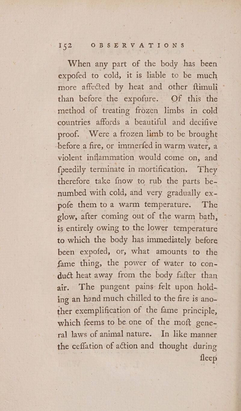 When any part of the body has been expofed to cold, it is liable to be much more affected by heat and other ftimuli - than before the expofure. Of this the method of treating frozen limbs in cold countries affords a beautiful and decifive proof. Were a frozen limb to be brought -before a fire, or immerfed in warm water, a violent inflammation would come on, and {peedily terminate in mortification. They therefore take {now to rub the parts be- numbed with cold, and very gradually ex- pofe them to a warm temperature. The glow, after coming out of the warm bath, is entirely owing to the lower temperature to which the body has immediately before been expofed, or, “what amounts to the fame thing, the power of water to con- duet heat away from the body fafter than air. The pungent pains- felt upon hold- ing an hand much chilled to the fire is ano- ther exemplification of the fame principle, which feems to be one of the moft gene- ral laws of animal nature. In like manner the ceffation of action and thought during st | ee | ee