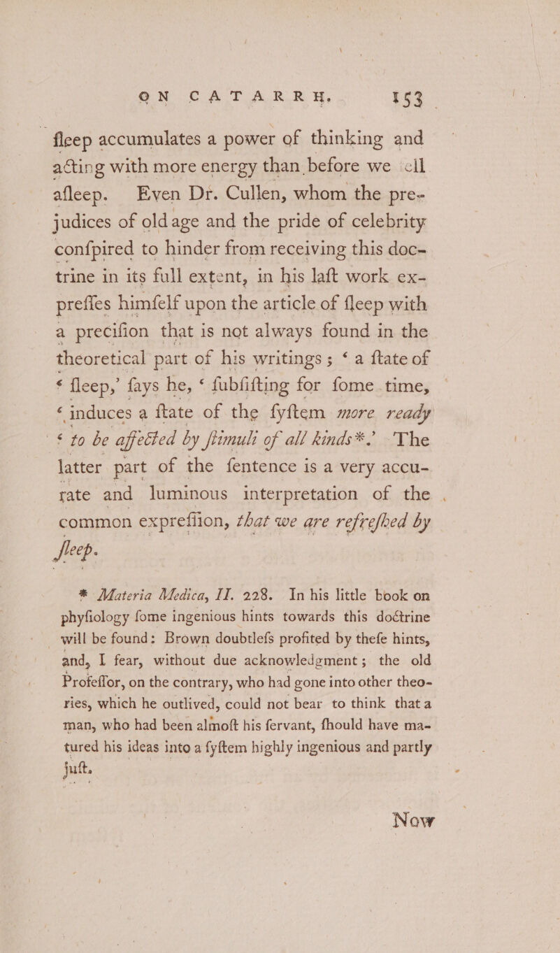 : fleep accumulates a power of thinking and acting with more energy than before we cil afleep. Even Dr. Cullen, whom the pre- judices of old: age and the pride of celebrity confpired to hinder from receiving this doc- trine in its full extent, in his laft work ex- prefies himfelf upon the article of fleep with a precifion that i is not always found in the theoretical part. of his writings; ‘ a ftate of ‘ fleep,’ fays he, : fubfifting for fome time, « induces a ftate of the fyftem more ready § to be affected by fimuli of all kinds*. The latter part of the fentence is a very accu- rate and luminous interpretation of the , common expreflion, that we are refrefhed by fie ep- * Materia Medica, II, 228. Inhis little book on phyfiology fome ingenious hints towards this doétrine will be found: Brown doubtlefs profited by thefe hints, and, I fear, without due acknowledgment; the old Profeffor, on the contrary, who had gone into other theo- ries, which he outlived, could not bear to think that a man, who had been alfiot his fervant, fhould have ma- tured his ideas into a fyftem highly ingenious and partly jut Now