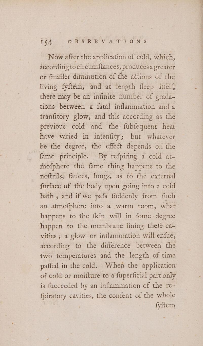 164 OMer eV her TONS Now after the application of cold, which, according tocircumftances, producesa greater or fmaller diminution of the actions of the living fyftem, and at length fleep itifelf, there may be an infinite number of grada- tions between a fatal inflammation and a tranfitory glow, and this aecording as the previous cold and the fubfequent heat have varied in intenfity; but whatever be the degree, the effect depends on the fame principle.’ By refpiring a cold at- mofphere the fame thing happens to the noftrils, fauces, lungs, as to the external furface of the body upon going into a cold bath ; and if we pafs faddenly from fuch an atmofphere into a warm room, what happens to the fkin will in fome degree happen to the membrane lining thefe ca~- vities ; a glow or inflammation will enfue, according to the difference between the two temperatures and the length of time paffed in the cold. When the application of cold or moifture to a fuperficial part only is fucceeded by an inflammation of the re- {piratory cavities, the confent of the whole | ‘&gt; er -
