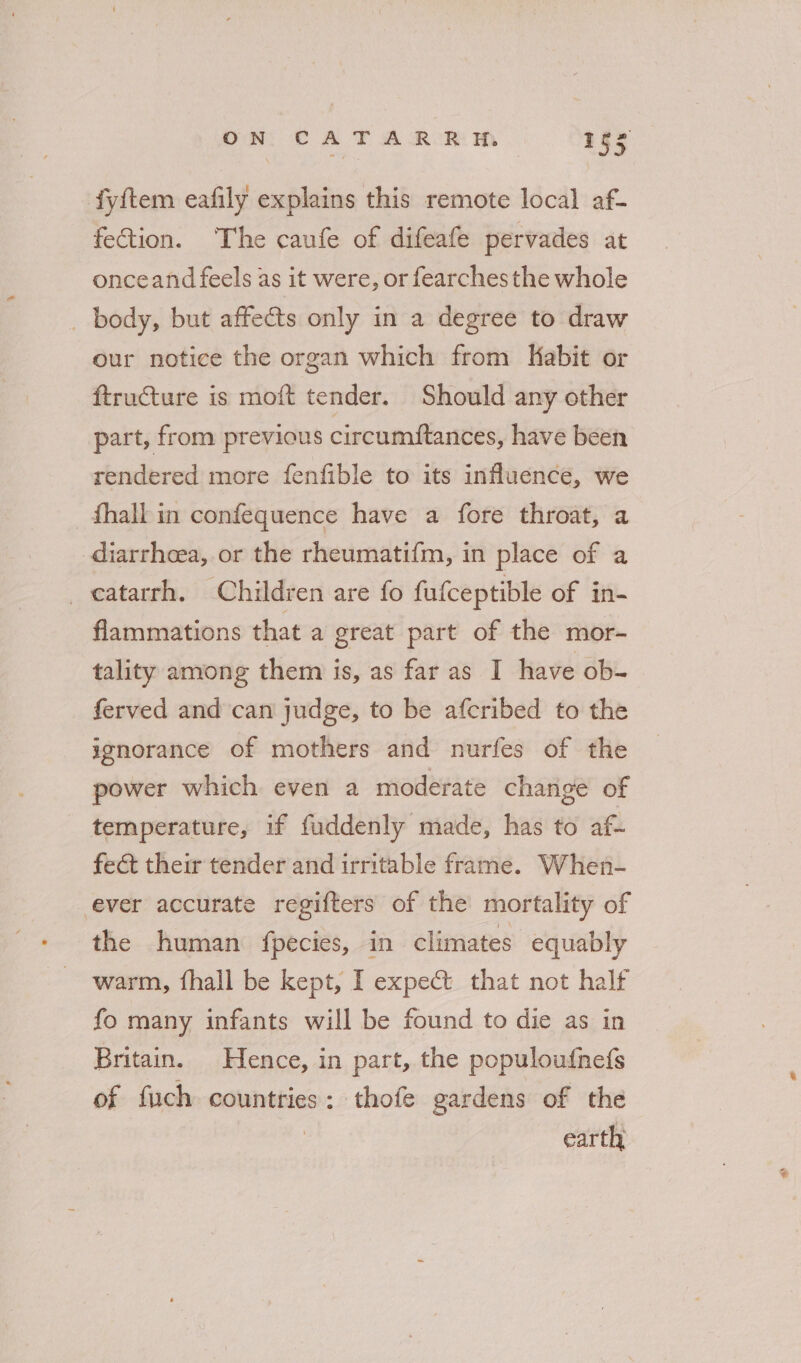 ON, CA T A ROR M Iss fyftem eafily explains this remote local af- fection. The caufe of difeafe pervades at onceand feels as it were, or fearches the whole _ body, but affects only in a degree to draw our notice the organ which from Kabit or ftructure is moft tender. Should any other part, from previous circumftances, have been rendered more fenfible to its influence, we _dhall in confequence have a fore throat, a diarrheea, or the rheumatifm, in place of a _catarrh. Children are fo fufceptible of in- flammations that a great part of the mor- tality among them is, as far as I have ob- ferved and can judge, to be afcribed to the ignorance of mothers and nurfes of the power which even a moderate change of temperature, if fuddenly made, has to af- fect their tender and irritable frame. When- ever accurate regifters of the mortality of the human fpecies, in climates equably warm, fhall be kept, I expect that not half fo many infants will be found to die as in Britain. Hence, in part, the populoufnefs of fuch countries: thofe gardens of the | earth