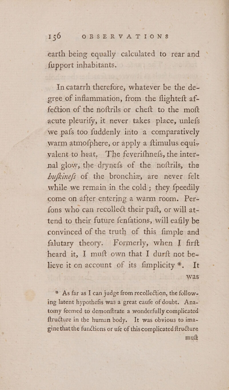 earth being equally calculated to rear and &gt; fupport inhabitants. In catarrh therefore, whatever be the de-~ gree of inflammation, from the flighteft af- feCtion of the noftrils or cheft to the moft acute pleurify, it never takes place, unlefs we pafs too fuddenly into a comparatively warm atmofphere, or apply a ftimulus equi valent to heat, The feverifhnefs, the inter- nal glow, the drynefs of the noftrils, the bufkinefs of the bronchie, are never felt while we remain in the cold ; they {peedily come on after entering a warm room. Per- fons who can recolleé their paft, or will at- tend to their future fenfations, will eafily be convinced of the truth of this fimple and falutary theory. Formerly, when [ firft heard it, I muft own that I durft not be- lieve it on account of its fimplicity*. It | i was * As far as I can judge from recollection, the follow- ing latent hypothefis was a great caufe of doubt. Ana- tomy feemed to demonftrate a wonderfully complicated ftru@ture in the human body. It was obvious to ima~- gine that the functions or ufe of this complicated ftructure — mutt