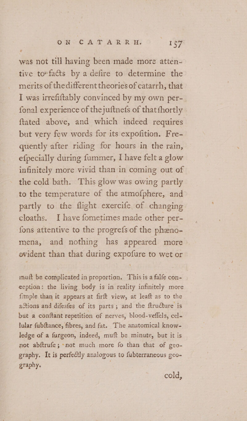ON CATARRHEH. ree was not till having been made more atten- tive to*facts by a defire to determine the merits of thedifferent theories of catarrh, that I was irrefiftably convinced by my own per- fonal experience of thejuftneds of thatfhortly | ftated above, and which indeed requires but very few words for its expofition. Fre- quently after riding for hours in the rain, efpecially during fummer, I have felt a glow infinitely more vivid than in coming out of the cold bath. This glow was owing partly to the temperature of the atmofphere, and partly to the flight exercife of changing cloaths. I have fometimes made other per- fons attentive to the progrefs of the pheno- mena, and nothing has appeared more evident than that during expofure to wet or 4 mut be. complicated in proportion. This is a falfe con- ception: the living body is in reality infinitely more fimple than it appears at firft view, at leaft as to the actions and difeafes of its parts; and the ftructure is but a conftant repetition of nerves, blood-veflels, cel- lular fubftance, fibres, and fat. The anatomical know- ledge of a furgeon, indeed, muft be minute, but it is not abftrufe ; ~not much more fo than that of geo- graphy. It is perfectly analogous to fubterraneous geo-~ graphy. ; cold,