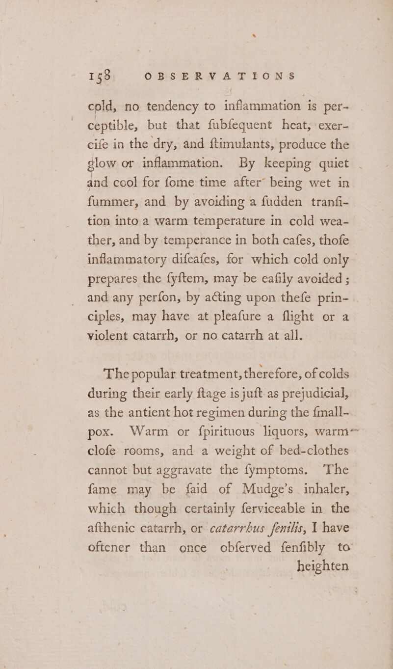 cold, no tendency to inflammation is per- ceptible, but that fubfequent heat, exer- cife in the dry, and ftimulants, produce the glow or inflammation. By keeping quiet - and cool for fome time after being wet in fummer, and by avoiding a fudden tranfi- tion into a warm temperature in cold wea- ther, and by temperance in both cafes, thofe inflammatory difeafes, for which cold only prepares the fyftem, may be ecafily avoided ; and any perfon, by acting upon thefe prin- ciples, may have at pleafure a flight or a violent catarrh, or no catarrh at all. The popular treatment, therefore, of colds during their early ftage is juft as prejudicial, as the antient hot regimen during the {mall- pox. Warm or fpirituous liquors, warm~ clofe rooms, and a weight of bed-clothes cannot but aggravate the fymptoms. The fame may be faid of Mudge’s inhaler, which though certainly ferviceable in the afthenic catarrh, or catarrhus fenilis, I have oftener than once obferved fenfibly to heighten