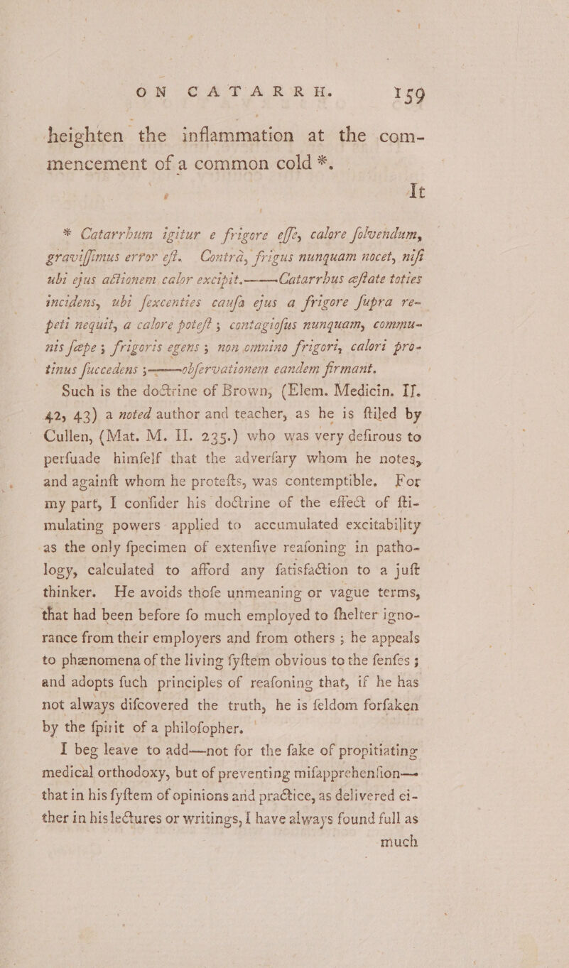 heighten the inflammation at the com- mencement of a common cold *. It ! * Catarrhum igitur e frigore eff?, calore foluendum, graviffimus error eff. Contra, frigus nunquam nocet, nift ubi ejus aétionem calor excipit.———Catarrbus eftate toties incidens, ubi fexcenties caufa ejus a frigore fupra re- peti nequit, a calore pote/? 5 contagiofus nunguam, commu- nis feepe 5 frigoris egens ; non omnino frigori, calori pro- tinus fuccedens 3— obfervationem eandem firmant. Such is the doétrine of Brown, (Elem. Medicin. II. 42) 43) a noted author and teacher, as he is ftiled by Cullen, (Mat. M. II. 235.) who was very defirous to perfuade himfelf that the adverfary whom he notes, and againft whom he protefts, was contemptible. For my part, I confider his doctrine of the effect of fti- mulating powers applied to accumulated excitability as the only fpecimen of extenfive reafoning in patho- logy, calculated to afford any fatisfation to a juft thinker. He avoids thofe unmeaning or vague terms, that had been before fo much employed to fhelter igno- rance from their employers and from others ; he appeals to phanomena of the living fyftem obvious to the fenfes 3 and adopts fuch principles of reafoning that, if he has not always difcovered the truth, he is feldom forfaken by the fpirit of a philofopher. — I beg leave to add—not for the fake of propitiating medical orthodoxy, but of preventing mifapprehenlion— that in his fy{tem of opinions and praCtice, as delivered ei- ther in his lectures or writings, I have always found full as | much