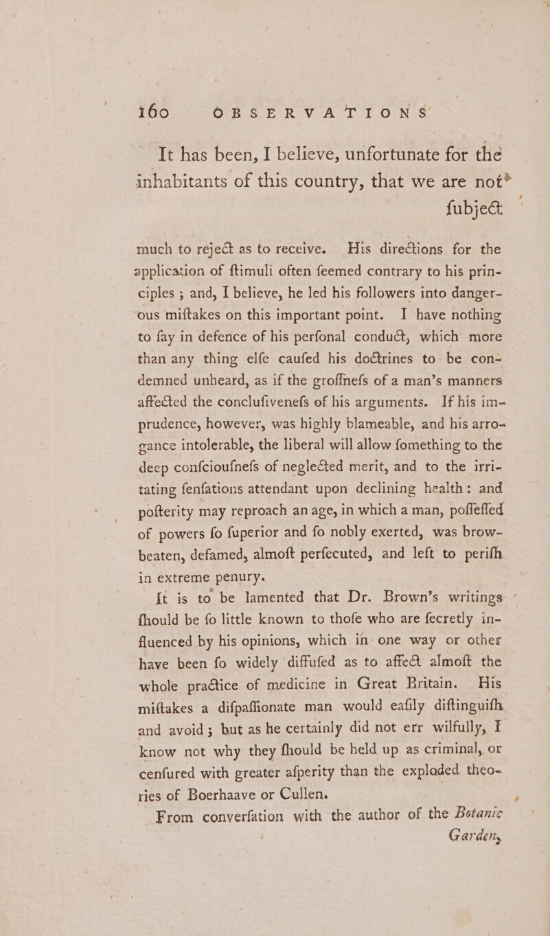 i6o ORSERVA TION &amp; It has been, I believe, unfortunate for the inhabitants of this country, that we are not?® fubject much to reject as to receive. His directions for the application of ftimuli often feemed contrary to his prin- ciples ; and, I believe, he led his followers into danger- ous miftakes on this important point. I have nothing to fay in defence of his perfonal conduct, which more than any thing elfe caufed his doétrines to- be con- demned unheard, as if the groffnefs of a man’s manners affected the conclufivenefs of his arguments. If his im- prudence, however, was highly blameable, and his arro- gance intolerable, the liberal will allow fomething to the deep confcioufnefs of neglected merit, and to the irri- tating fenfations attendant upon declining health: and pofterity may reproach an age, in which a man, poflefled of powers fo fuperior and fo nobly exerted, was brow- beaten, defamed, almoft perfecuted, and left to perifh in extreme penury. fhould be fo little known to thofe who are fecretly in- fluenced by his opinions, which in one way or other have been fo widely diffufed as to affe almoft the whole practice of medicine in Great Britain. . His miftakes a difpaffionate man would eafily diftinguifh and avoid; but as he certainly did not err wilfully, f know not why they fhould be held up as criminal, or cenfured with greater afperity than the expladed theo- ries of Boerhaave or Cullen. From converfation with the author of the Botanic | Garden, £