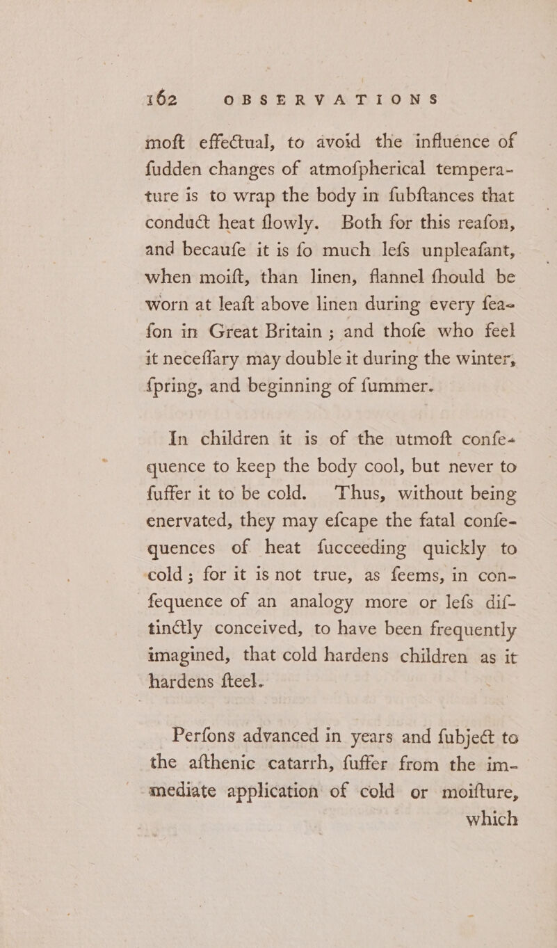moft effectual, to avoid the influence of fudden changes of atmofpherical tempera- ture is to wrap the body in fubftances that conduct heat flowly. Both for this reafon, and becaufe it is fo much lefs unpleafant, when moift, than linen, flannel fhould be worn at leaft above linen during every fea- fon in Great Britain ; and thofe who feel it neceflary may double it during the winter, {pring, and beginning of fummer. In children it is of the utmoft confe-« quence to keep the body cool, but never to fuffer it to be cold. Thus, without being enervated, they may efcape the fatal confe- quences of. heat fucceeding quickly to cold; for it is not true, as feems, in con- -fequence of an analogy more or lefs dif- tinctly conceived, to have been frequently imagined, that cold hardens children as it hardens fteel. Perfons advanced in years and fubject to the afthenic catarrh, fuffer from the im- mediate application of cold or moifture, which