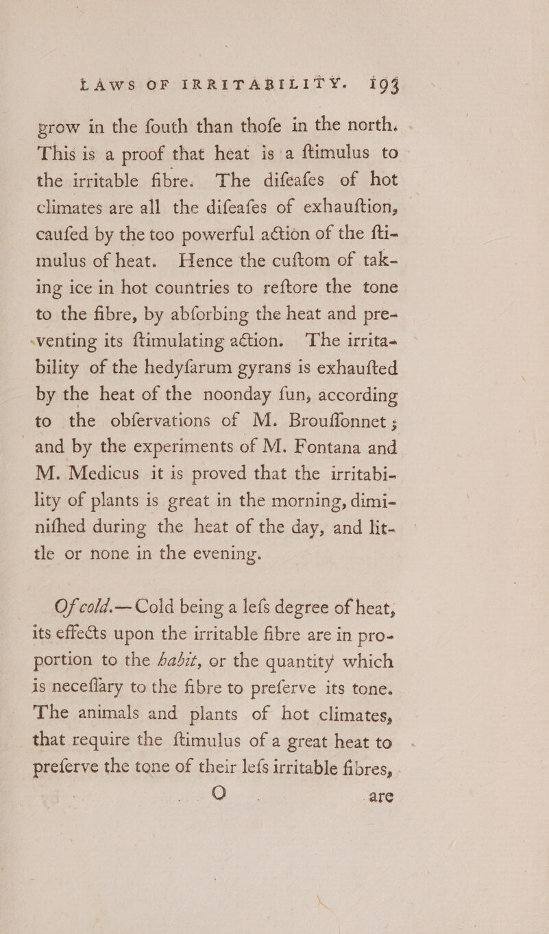 prow in the fouth than thofe in the north. . This is a proof that heat isa ftimulus to - the irritable fibre. The difeafes of hot climates are all the difeafes of exhauftion, | caufed by the too powerful action of the fti- mulus of heat. Hence the cuftom of tak- ing ice in hot countries to reftore the tone to the fibre, by abforbing the heat and pre- -venting its {timulating action. The irrita- bility of the hedyfarum gyrans is exhaufted by the heat of the noonday fun, according to the obfervations of M. Brouffonnet ; and by the experiments of M. Fontana and M. Medicus it is proved that the irritabi- lity of plants is great in the morning, dimi- nifhed during the heat of the day, and lit- tle or none in the evening. Of cold.— Cold being a lefs degree of heat, its effets upon the irritable fibre are in pro- portion to the 4adzt, or the quantity which is neceflary to the fibre to preferve its tone. The animals and plants of hot climates, that require the ftimulus of a great heat to preferve the tone of their lefs irritable fibres, . ole are