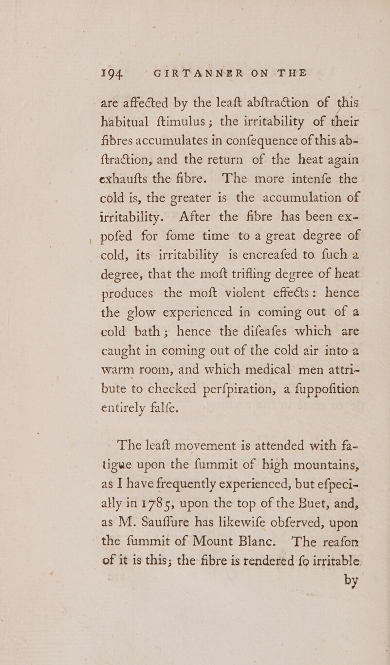 are affected by the leaft abftraction of this habitual ftimulus; the irritability of their fibres accumulates in confequence of this ab- {traction, and the return of the heat again exhaufts the fibre. The more intenfe the cold is, the greater is the accumulation of irritability. After the fibre has been ex- pofed for fome time toa great degree of cold, its irritability is encreafed to fuch a degree, that the moft trifling degree of heat produces the moft violent effects: hence the glow experienced in coming out of a cold bath; hence the difeafes which are caught in coming out of the cold air into a warm room, and which medical men attri- bute to checked perfpiration, a pega entirely falfe. ~The leaft movement is attended with fa- tigue upon the fummit of high mountains, as I have frequently experienced, but efpeci- ally in 1785, upon the top of the Buet, and, as M. Sauffure has likewife obferved, upon of it is this; the fibre is rendered fo irritable | by