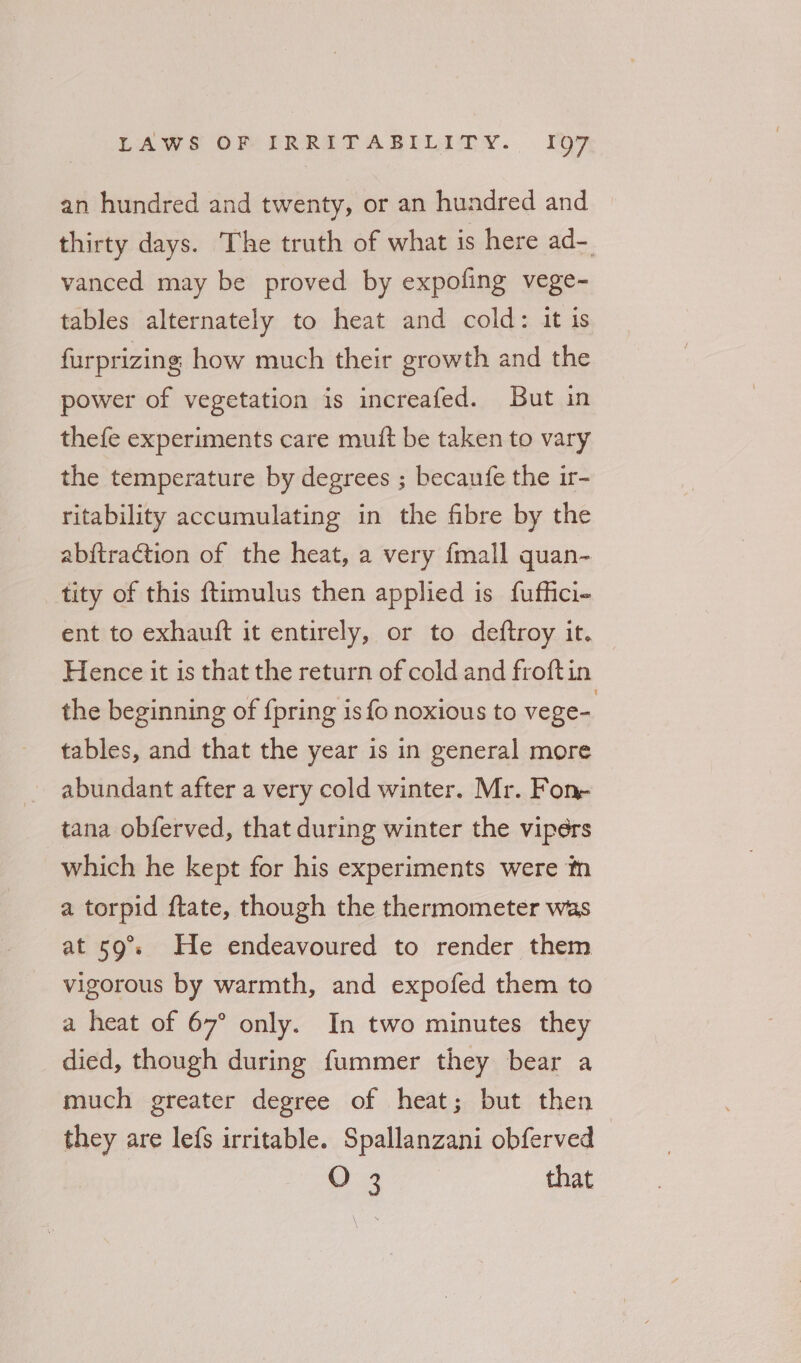 an hundred and twenty, or an hundred and thirty days. The truth of what is here ad- vanced may be proved by expofing vege- tables alternately to heat and cold: it is furprizing how much their growth and the power of vegetation is increafed. But in thefe experiments care muft be taken to vary the temperature by degrees ; becaufe the ir- ritability accumulating in the fibre by the abftraction of the heat, a very fmall quan- tity of this ftimulus then applied is fuffici- ent to exhauft it entirely, or to deftroy it. Hence it is that the return of cold and froftin the beginning of {pring is fo noxious to vege- tables, and that the year is in general more abundant after a very cold winter. Mr. Fon- tana obferved, that during winter the vipers which he kept for his experiments were m a torpid ftate, though the thermometer was at 59°. He endeavoured to render them vigorous by warmth, and expofed them to a heat of 67° only. In two minutes they died, though during fummer they bear a much greater degree of heat; but then they are lefs irritable. Spallanzani obferved O 3 that