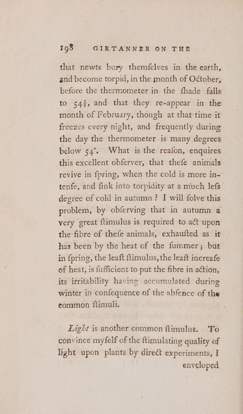 that newts bury themfelves in the earth, and become torpid, in the month of October, before the thermometer in the fhade falls’ to 543, and that they re-appear in the month of February, though at that-time it freezes every night, and frequently during the day the thermometer is many degrees below 54°, What is the reafon, enquires this excellent obferver, that thefe animals revive in {pring, when the cold is more in- tenfe, and fink into torpidity at a much lefs degree of cold in autumn? I will folve this problem, by obferving that in autumn a very great ftimulus is required to act upon the fibre of thefe animals, exhaufted as it has been by the heat of the fummer; but in {pring, the leaft {timulus, the leaft increafe of heat, is fufficient to put the fibre in action, its irritability having accumulated during winter in confequence of the abfence of the eommon ftimull. Light is another common ftimulus. To convince myfelf of the ftimulating quality of light upon plants by direct experiments, I enveloped
