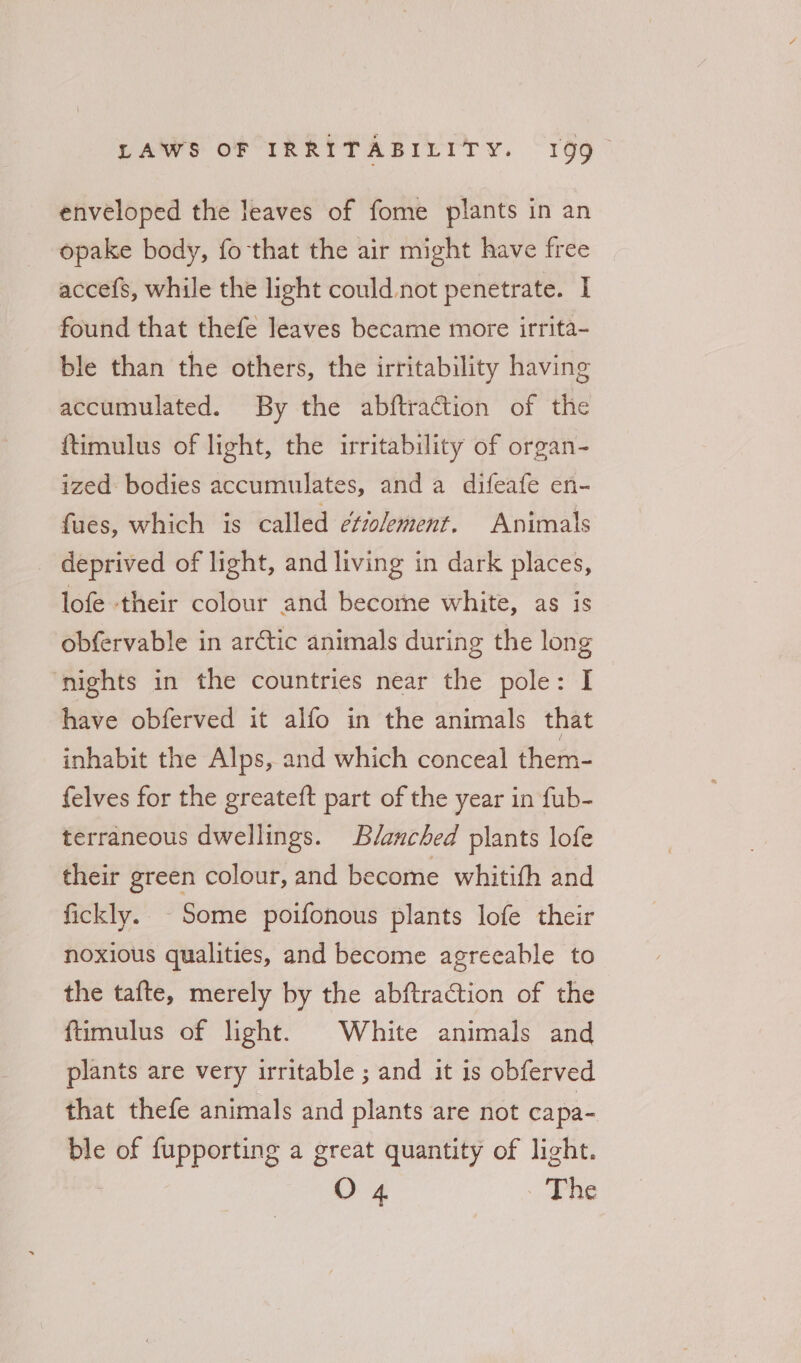enveloped the leaves of fome plants in an opake body, fo that the air might have free accefs, while the light could not penetrate. I found that thefe leaves became more irrita- ble than the others, the irritability having accumulated. By the abftraction of the ftimulus of light, the irritability of organ- ized: bodies accumulates, anda difeafe en- fues, which is called é¢iolement. Animals _ deprived of light, and living in dark places, lofe their colour and becorne white, as is obfervable in arctic animals during the long ‘nights in the countries near the pole: I have obferved it alfo in the animals that inhabit the Alps, and which conceal them- felves for the greateft part of the year in fub- terraneous dwellings. Blanched plants lofe their green colour, and become whitith and fickly. Some poifonous plants lofe their noxious qualities, and become agreeable to the tafte, merely by the abftraction of the fumulus of light. White animals and plants are very irritable ; and it is obferved that thefe animals and plants are not capa- ble of wit a great quantity of light.