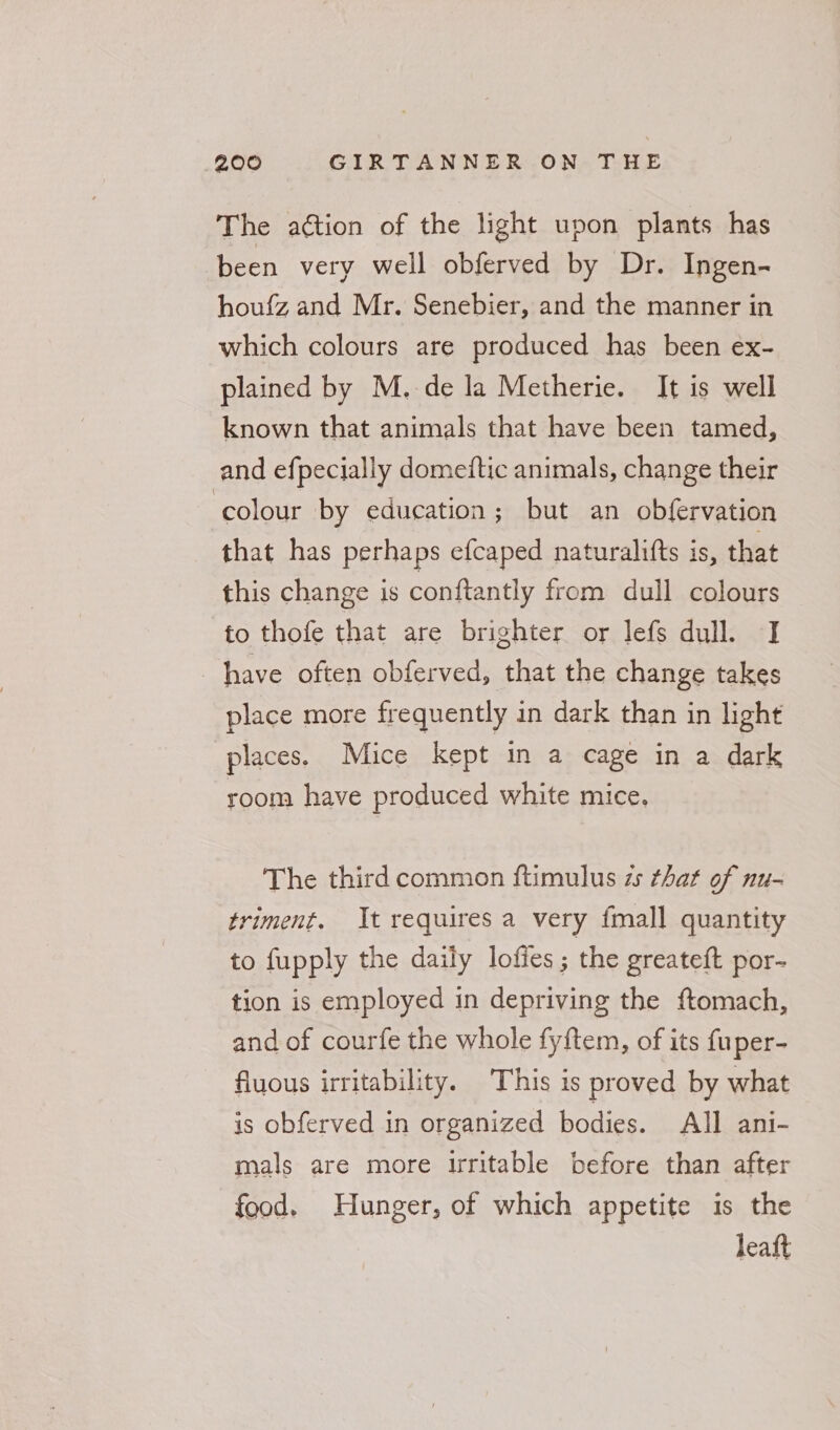 The aétion of the light upon plants has been very well obferved by Dr. Ingen- houfz and Mr. Senebier, and the manner in which colours are produced has been ex- plained by M. de la Metherie. It is well known that animals that have been tamed, and efpecially domeftic animals, change their colour by education; but an obfervation that has perhaps efcaped naturalifts is, that this change is conftantly from dull colours to thofe that are brighter or lefs dull. JI have often obferved, that the change takes place more frequently in dark than in light places. Mice kept in a cage in a dark room have produced white mice. The third common ftimulus zs that of nu- triment. It requires a very fmall quantity to fupply the daily lofies ; the greateft por- tion is employed in depriving the ftomach, and of courfe the whole fyftem, of its fuper- fluous irritability. This is proved by what is obferved in organized bodies. All ani- mals are more irritable before than after food. Hunger, of which appetite is the leaft