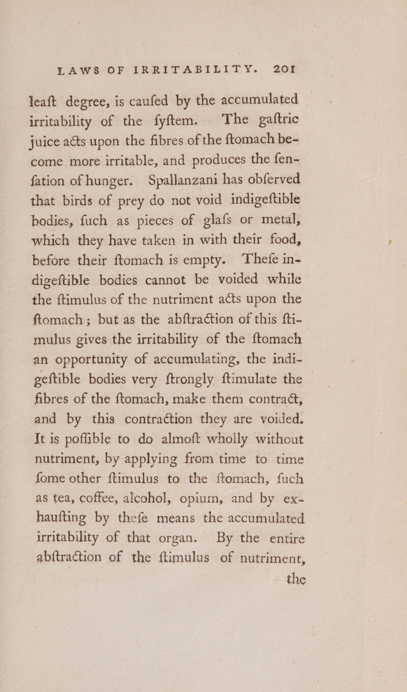 leaft degree, is caufed by the accumulated | irritability of the fyftem. The gaftric juice aéts upon the fibres of the ftomach be- come more irritable, and produces the fen- fation of hunger. Spallanzani has obferved that birds of prey do not void indigeftible bodies, fuch as pieces of glafs or metal, which they have taken in with their food, before their ftomach is empty. Thefe in- digeftible bodies cannot be voided while the ftimulus of the nutriment acts upon the ftomach ; but as the abftraction of this fti- mulus gives the irritability of the ftomach an opportunity of accumulating, the indi- geftible bodies very ftrongly ftimulate the © fibres of the ftomach, make them contraé, and by this contraction they are voided. It is poffible to do almoft whoily without nutriment, by applying from time to time fome other ftimulus to the ftomach, fuch as tea, coffee, alcohol, opium, and by ex- haufting by thefe means the accumulated © irritability of that organ. By the entire abftraction of the flimulus of nutriment,