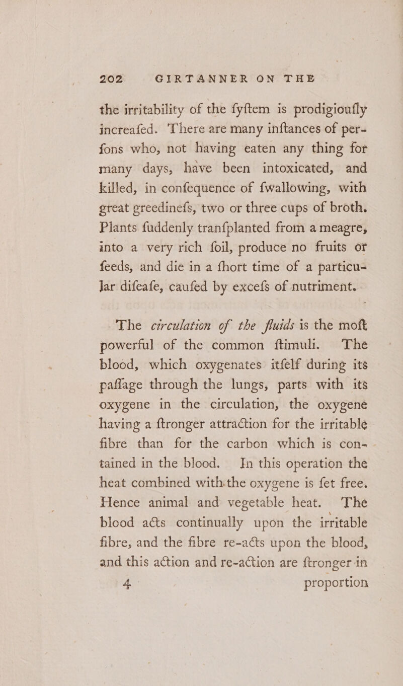 the irritability of the fyftem is prodigioufly increafed. There are many inftances of per- fons who, not having eaten any thing for many days, have been intoxicated, and killed, in confequence of fwallowing, with great ereedinefs, two or three cups of broth. Plants fuddenly tranfplanted from a meagre, into a very rich foil, produce no fruits or | feeds, and die in a fhort time of a particu- Jar difeafe, caufed by excefs of nutriment. The circulation of the fluids is the moft powerful of the common ftimuli. The blood, which oxygenates itfelf during its paflage through the lungs, parts with its oxygene in the circulation, the oxygene having a ftronger attration for the irritable fibre than for the carbon which is con- tained in the blood. Jn this operation the - heat combined withthe oxygene is fet free. - Hence animal and vegetable heat. The blood aéts continually upon the irritable fibre, and the fibre re-adts upon the blood, and this action and re-action are ftronger in ay proportion