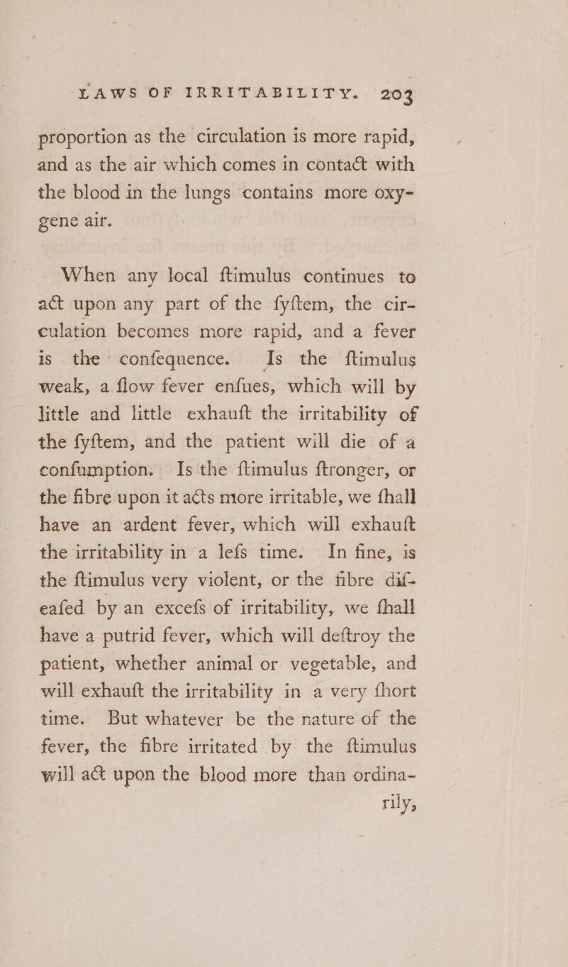 proportion as the circulation is more rapid, and as the air which comes in contact with the blood in the lungs contains more oxy- gene air. When any local ftimulus continues to act upon any part of the fyftem, the cir- culation becomes more rapid, and a fever is the confequence. Is the ftimulus weak, a flow fever enfues, which will by little and little exhauft the irritability of the fyftem, and the patient will die of a confumption. Is the ftimulus ftronger, or the fibre upon it acts more irritable, we fhall have an ardent fever, which will exhauft the irritability in a lefs time. In fine, is the ftimulus very violent, or the fibre dif- eafed by an excefs of irritability, we fhall have a putrid fever, which will deftroy the patient, whether animal or vegetable, and will exhauft the irritability in a very fhort time. But whatever be the nature of the fever, the fibre irritated by the ftimulus will a&amp; upon the blood more than ordina- rily,