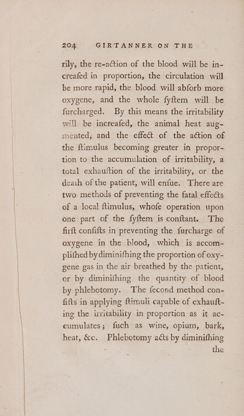 rily, the re-action of the blood will be in- creafed in proportion, the circulation will be more rapid, the blood will abforb more oxygene, and the whole fyftem will be furcharged. By this means the irritability will be increafed, the animal heat aug- mented, and the effect of the action of the ftimulus becoming greater in propor- tion to the accumulation of irritability, a total exhauftion of the irritability, or the death of the patient, will enfue. There are two methods of preventing the fatal effects of a local ftimulus, whofe operation upon one part of the fyftem is conftant. The firft confifts in preventing the furcharge of oxygene in the blood, which is accom- plithed by diminifhing the proportion of oxy- gene gas in the air breathed by the patient, or by diminifhing the quantity of blood by phlebotomy. The fecond method con- fifts in applying ftimuli capable of exhauft- ing the irritability in proportion as it ac- cumulates; fuch as wine, opium, bark, heat, &amp;c. Phiebotomy acts by diminifhing