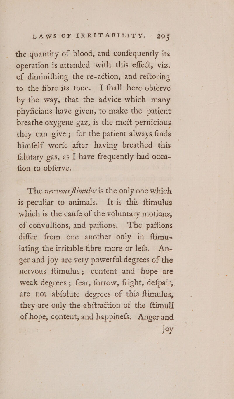 _ the quantity of blood, and confequently its operation is attended with this effect, viz. of diminifhing the re-action, and reftoring to the fibre its tone. I fhall here obferve by the way, that the advice which many phyficians have given, to make the patient breathe oxygene gaz, is the moft pernicious they can give; for the patient always finds himfelf worfe after having breathed this falutary gas, as I have frequently had occa- fion to obferve. The nervous fimulusis the only one which is peculiar to animals. It is this ftimulus which is the caufe of the voluntary motions, of convulfions, and paffions. The paffions differ from one another only in ftimu- lating the irritable bre more or lefs. An- ger and joy are very powerful degrees of the nervous {timulus; content and hope are weak degrees ; fear, forrow, fright, defpair, are not abfolute degrees of this ftimulus, they are only the abftraction of the ftimuli of hope, content, and happinefs. Anger and joy