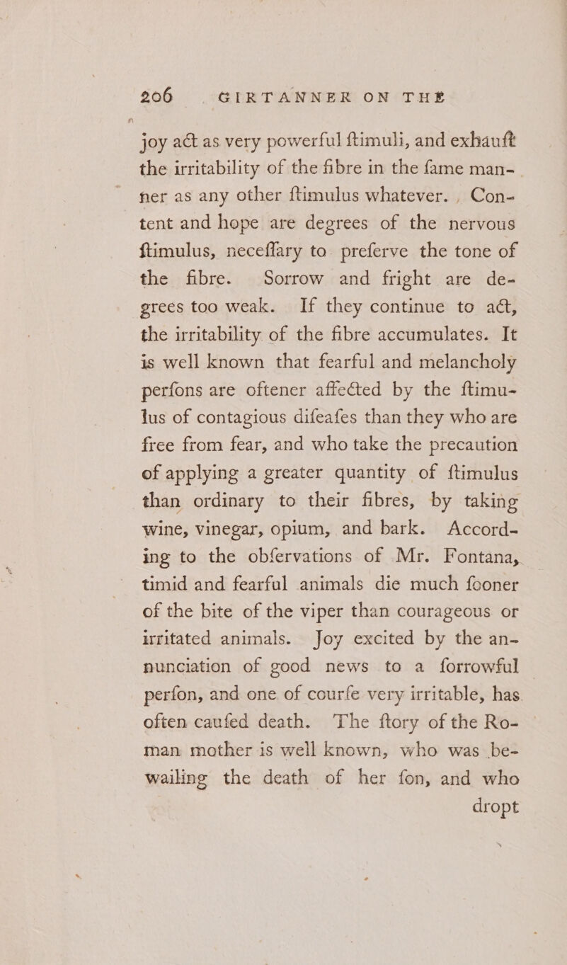 joy act as very powerful ftimuli, and exhautt the irritability of the fibre in the fame man-_ her as any other {timulus whatever. , Con- tent and hope are degrees of the nervous ftimulus, neceflary to preferve the tone of the fibre. Sorrow and fright are de- grees too weak. If they continue to at, the irritability of the fibre accumulates. It is well known that fearful and melancholy perfons are oftener affected by the ftimu- tus of contagious difeafes than they who are free from fear, and who take the precaution of applying a greater quantity of {timulus than ordinary to their fibres, by taking wine, vinegar, opium, and bark. Accord- ing to the obfervations of Mr. Fontana, timid and fearful animals die much fconer of the bite of the viper than courageous or irritated animals. Joy excited by the an- nunciation of good news to a forrowful perfon, and one of courfe very irritable, has. often caufed death. The ftory of the Ro- man mother is well known, who was be- wailing the death of her fon, and who dropt