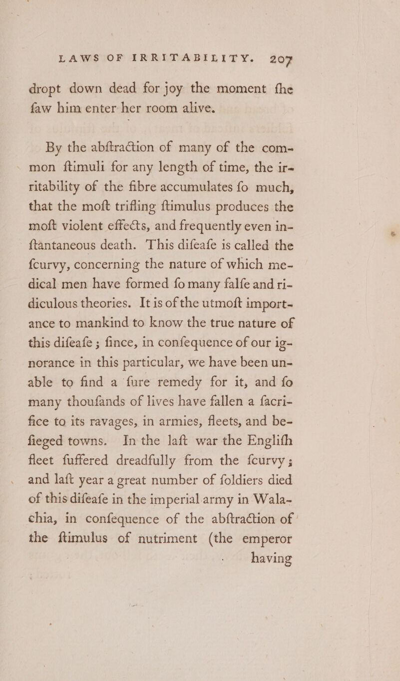 dropt down dead for joy the moment fhe faw him enter her room alive. By the abftraction of many of the com- - mon ftimuli for any length of time, the ir- ritability of the fibre accumulates fo much, that the moft trifling ftimulus produces the moft violent effects, and frequently even in- {tantaneous death. This difeafe is called the fcurvy, concerning the nature of which me- dical men have formed fo many falfe and ri- diculous theories. It is of the utmoft import- ance to mankind to know the true nature of this difeafe ; fince, in confequence of our ig- norance in this particular, we have been un- able to find a fure remedy for it, and fo many thoufands of lives have fallen a facri- fice to its ravages, in armies, fleets, and be- fieged towns. Inthe laft war the Englith fleet fuffered dreadfully from the {curvy ; and laft year a great number of foldiers died of this difeafe in the imperial.army in Wala- chia, in confequence of the abftraction of ' the ftimulus of nutriment (the emperor having