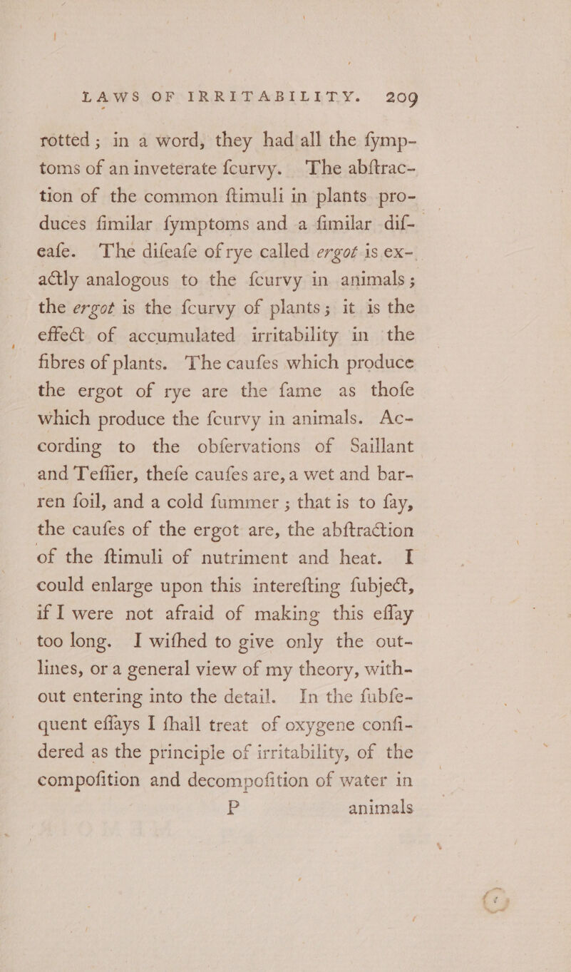 rotted ; in a word, they had all the fymp- toms of an inveterate fcurvy. The abftrac- tion of the common ftimuli in plants pro- duces fimilar fymptoms and a fimilar dif- eafe. The difeafe of rye called ergot is ex-_ actly analogous to the feurvy in animals; the ergot is the fcurvy of plants; it is the effect of accumulated irritability in the fibres of plants. The caufes which produce the ergot of rye are the fame as thofe which produce the feurvy in animals. Ac- cording to the obfervations of Saillant and Teffier, thefe caufes are, a wet and bar- ren foil, and a cold fummer ; that is to fay, the caufes of the ergot are, the abftraCtion of the ftimuli of nutriment and heat. I could enlarge upon this interefting fubject, if | were not afraid of making this eflay too long. I withed to give only the out- lines, or a general view of my theory, with- out entering into the detail. In the fubfe- quent effays I fhall treat of oxygene confi- dered as the principle of irritability, of the compofition and decompofition of water in ¥ animals
