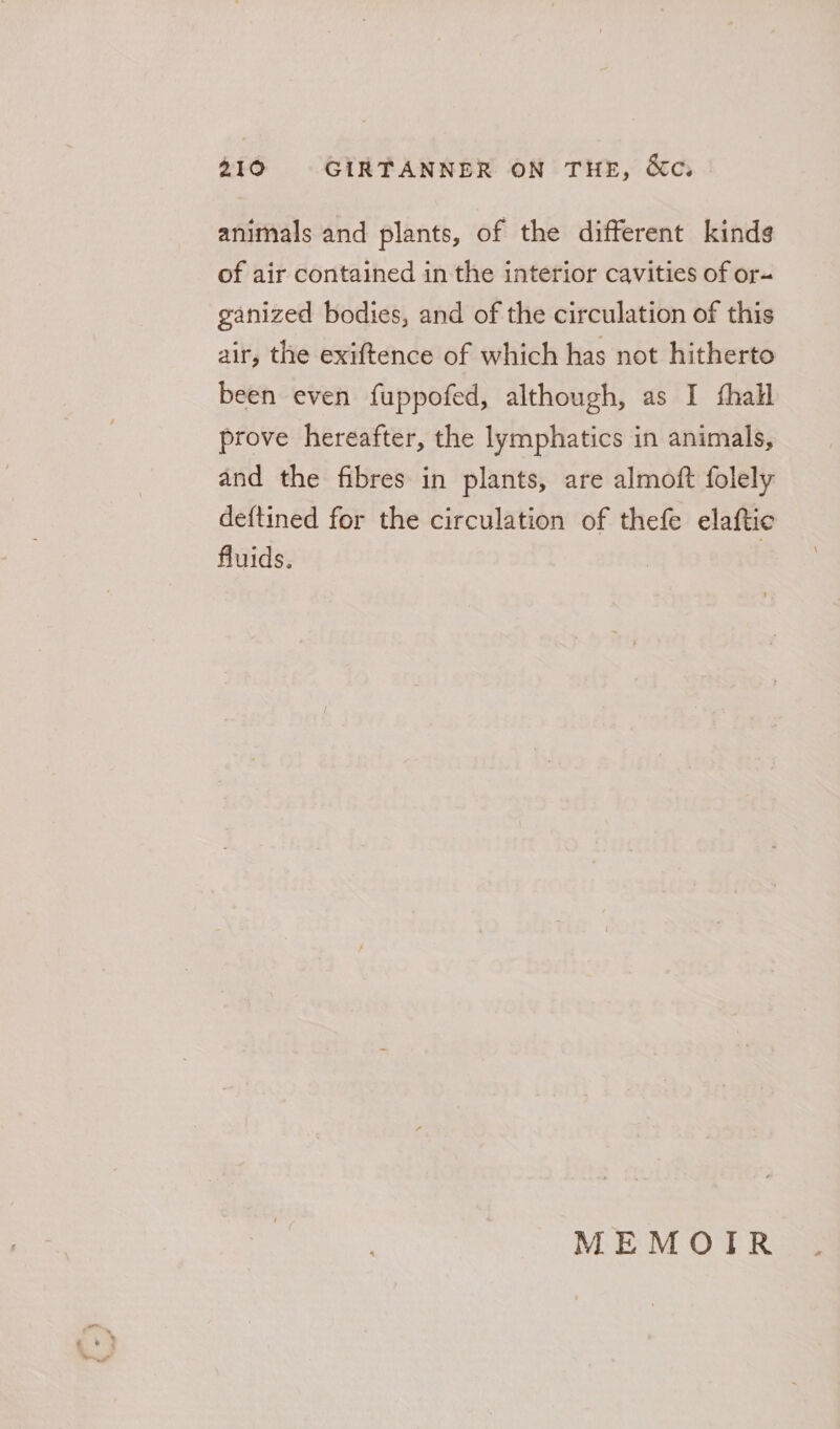 animals and plants, of the different kinds of air contained in the interior cavities of or- ganized bodies, and of the circulation of this air, the exiftence of which has not hitherto been even fuppofed, although, as I fhall prove hereafter, the lymphatics in animals, and the fibres in plants, are almoft folely deftined for the circulation of thefe elaftic fluids. : MEMOIR