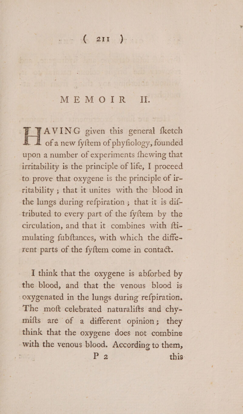 he OER. Dh SWE MO TRO Ir p WAVING given this general fketch R. of anew fy{tem of phyfiology, founded _ upon a number of experiments fhewing that irritability is the principie of life, I proceed ‘to prove that oxygene is the principle of ir- ritability ; that it unites with the blood in the lungs during refpiration ; that it is dif- tributed to every part of the fyftem by the circulation, and that it combines with fti- _ mulating fubftances, with which the diffe- rent parts of the fyftem come in contact. I think that the oxygene is abforbed by the blood, and that the venous blood is oxygenated in the lungs during refpiration. The moft celebrated naturalifts and chy- mifts aré of a different opinion ; they think that the oxygene does not combine with the venous blood. According to them, : Po this: