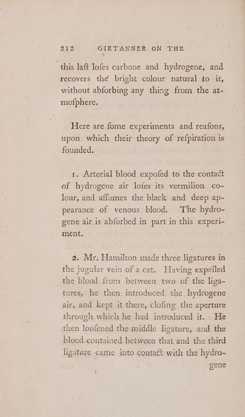 * this lat lofes carbone and hydrogene, and recovers the bright colour natural to it, without abforbing any thing from the at- mofphere. Here are fome experiments and reafons, upon which their theory of refpiration 1s founded. 1. Arterial blood expofed to the contact of hydrogene air lofes its vermilion co- lour, and aflumes the black and deep ap- pearance of venous blood. The hydro- gene air is abforbed in part in this experi- ment. | 2. Mr. Hamilton made three ligatures in the jugular vein of a cat. Having expelled the blood from between two of the liga- tures, he then introduced the hydrogene air, and kept it there, clofing the aperture through which he had introduced it. He then loofened the middle ligature, and the blood-contained between that and the third ligature came into contact with the hydro- gene