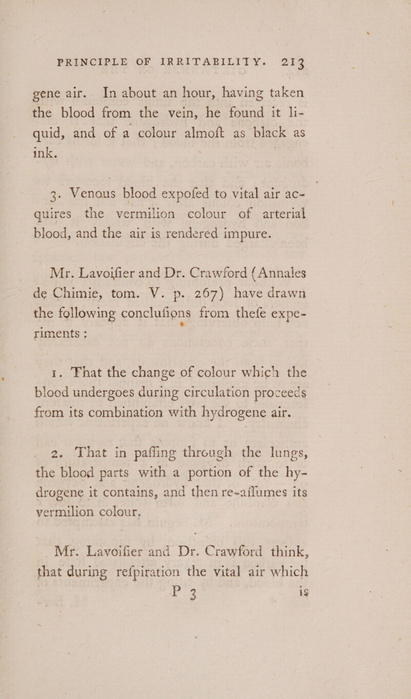 gene air. In about an hour, having taken the blood from the vein, he found it li- quid, and of a colour almoft as black as ink. | 3. Venous blood expofed to vital air ac- quires the Seek et colour of arterial blood, and the air is rendered impure. Mr. Lavoifier and Dr. Crawford {Annales de Chimie, tom. V. p.. 267) have drawn the following conclutions from thefe expe- riments : 1. That the change of colour which the blood undergoes during circulation proceeds from its combination with hydrogene air. 2. That in pafling through the lungs, the blood parts with a portion of the hy- drougene it contains, and then re- ailumes its vermilion colour, Mr. Lavoifier and Dr. Crawford think, that during refpiration the vital air which 3 ads