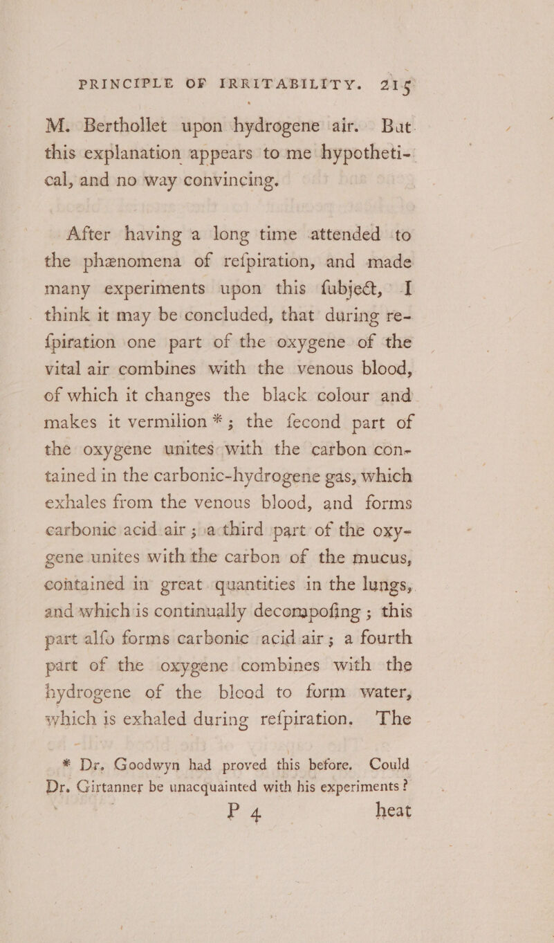 M. Berthollet upon hydrogene air. But. this explanation appears to me hypotheti-. cal, and no way convincing. After having a long time attended to the phenomena of refpiration, and made many experiments upon this fubje&amp;, I _ think it may be concluded, that during re- {piration one part of the oxygene of the vital air combines with the venous blood, of which it changes the black colour and makes it vermilion*; the fecond part of the oxygene unites:with the carbon con- tained in the carbonic-hydrogene gas, which exhales from the venous blood, and forms carbonic acid air ; .a:third part of the oxy- gene unites with the carbon of the mucus, cohtained in great quantities in the lungs, and which is continually decompofing ; this part alfo forms carbonic acid air; a fourth part of the oxygene combines with the hydrogene of the blood to form water, svyhich is exhaled during refpiration. The * Dr, Goodwyn had proved this before. Could Dr. Girtanner be unacquainted with his experiments ?