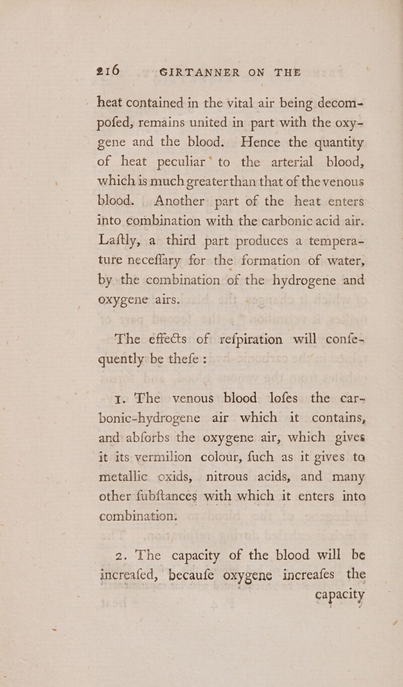 _ heat contained in the vital air being decom- pofed, remains united in part with the oxy- gene and the blood. Hence the quantity of heat peculiar’ to the arterial blood, which is much greaterthan that of the venous blood. _ Another part of the heat enters into combination with the carbonic acid air. Laftly, a third part produces a tempera- ture neceflary for the formation of water, by the combination of the hydrogene and oxygene airs. The effects of: iefpicttion will confe- quently be thefe : 1. The venous blood Jlofes the car- bonic-hydrogene air which it contains, and abforbs the oxygene air, which gives “it its vermilion colour, fuch as it gives to metallic oxids, nitrous acids, and many other fubftances with which it enters into combination. | 2. The capacity of the blood will be increafed, | becaufe oxygene increafes the capacity