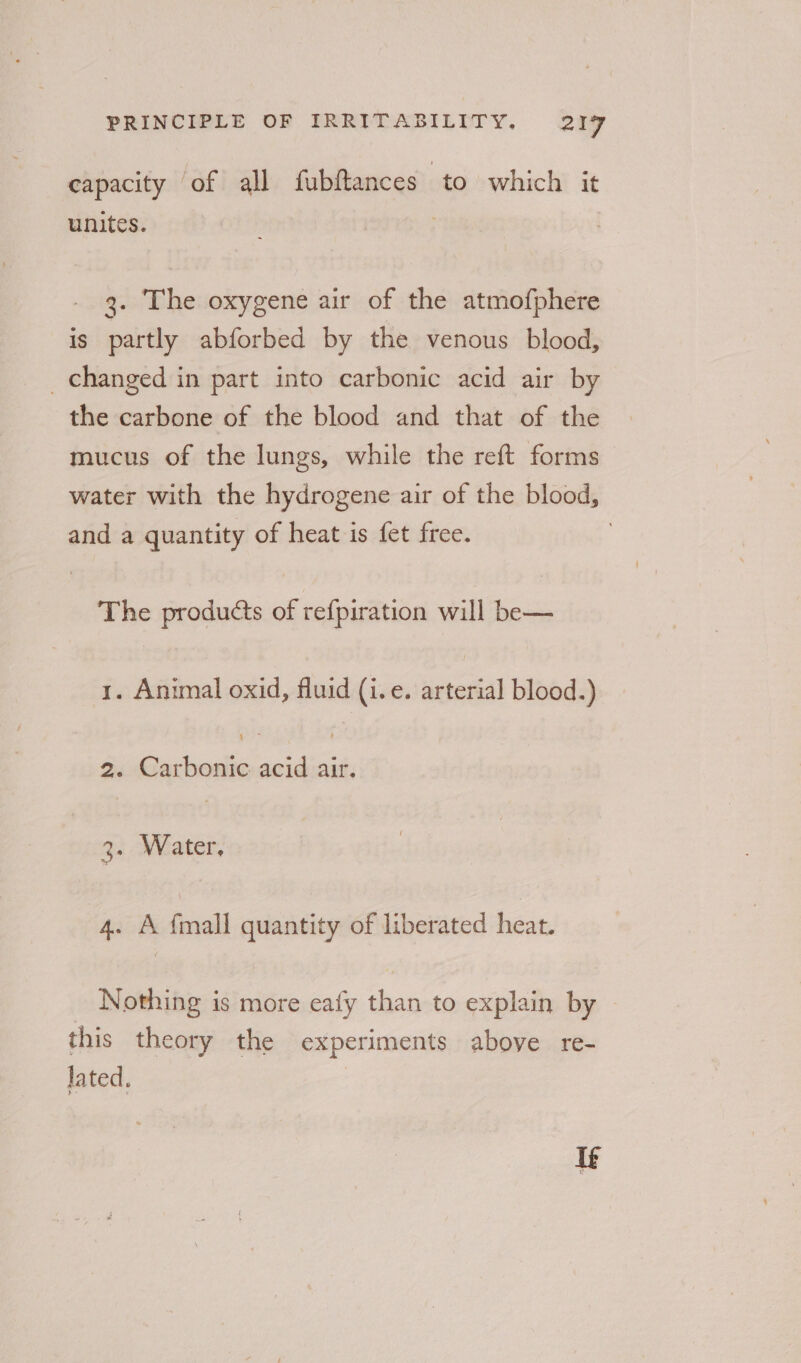 capacity of all fubftances to which it unites. 3. The oxygene air of the atmofphere is partly abforbed by the venous blood, changed in part into carbonic acid air by the carbone of the blood and that of the mucus of the lungs, while the reft forms water with the hydrogene air of the blood, and a quantity of heat is fet free. | The products A refpiration will be— y. Animal oxid, fluid (i.e. arterial blood.) 2 Gar teuilic acid site 3. Water, 4. A {mall quantity of liberated heat. Nothing is more eafy ae to explain by this theory the experiments above re- lated. Te