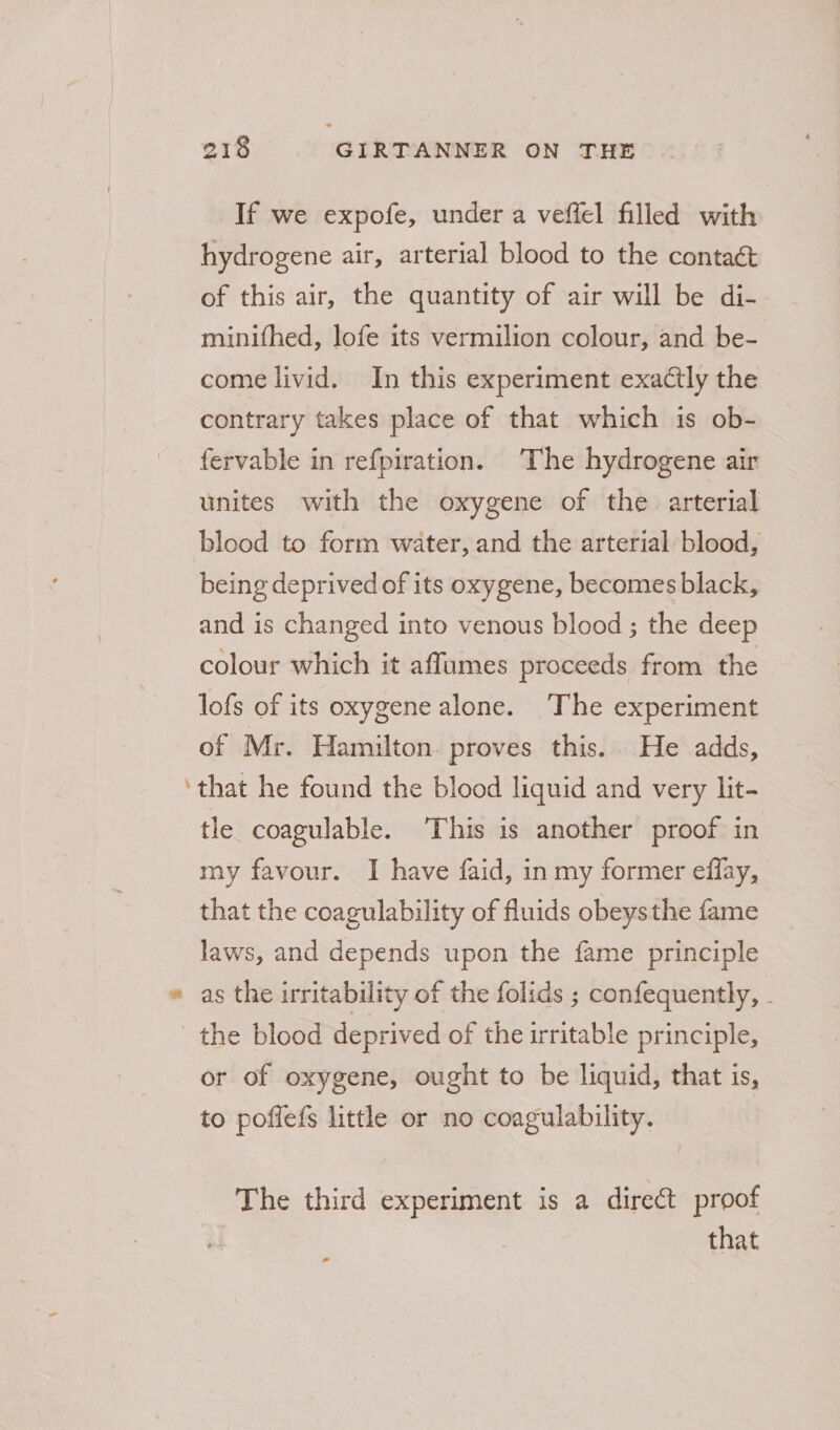 s If we expofe, under a veffel filled with hydrogene air, arterial blood to the contact of this air, the quantity of air will be di- minithed, lofe its vermilion colour, and be- come livid. In this experiment exactly the contrary takes place of that which is ob- fervable in refpiration. The hydrogene air unites with the oxygene of the arterial blood to form water, and the arterial blood, being deprived of its oxygene, becomes black, and is changed into venous blood ; the deep colour which it affumes proceeds from the lofs of its oxygene alone. ‘The experiment of Mr. Hamilton. proves this. He adds, tle coagulable. This is another proof in my favour. I have faid, in my former effay, that the coagulability of fluids obeysthe fame laws, and depends upon the fame principle as the irritability of the folids ; confequently, . or of oxygene, ought to be liquid, that is, to poffefs little or no coagulability. The third experiment is a direct proof that