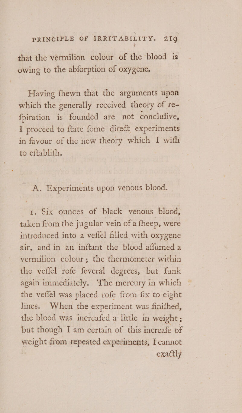 { that the vermilion colour of the blood is owing to the abforption of oxygene. Having fhewn that the arguments upon which the generally received theory of re- {piration is founded are not conclufive, I proceed to {tate fome direct experiments in favour of the new theory which I with to eftablifh. - A. Experiments upon venous blood. 1. Six ounces of black venous blood, taken from the jugular vein of a theep, were introduced into a vefiel filled with oxygene air, and in an inftant the blood affumed a vermilion colour; the thermometer within the veffel rofe feveral degrees, but funk again immediately. The mercury in which the veflel was placed rofe from fix to eight lines. When the experiment was finifhed, the blood was increafed a little in weight ; but though I am certain of this increafe of weight from repeated experiments, I cannot exactly