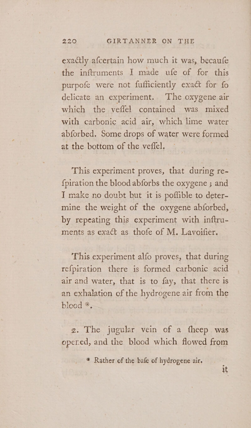 exactly afcertain how much it was, becaufe the inftruments I made ufe of for this purpofe were not fufficiently exact for fo delicate an experiment.. The oxygene air which the veffel contained was mixed with carbonic acid air, which lime water abforbed. Some drops of water were formed at the bottom of the veffel, This experiment proves, that during re- {piration the blood abforbs the oxygene ; and T make no doubt but it is poffible to deter- mine the weight of the oxygene abforbed, by repeating this experiment with inftru- . ments as exact as thofe of M. Lavoifier. This experiment alfo proves, that during refpiration there is formed carbonic acid air and water, that is to fay, that there is an exhalation of the hydrogene air from the blood *. | 2. The jugular vein of a fheep was opered, and the blood which flowed from * Rather of the bafe of hydrogene air. ; uf