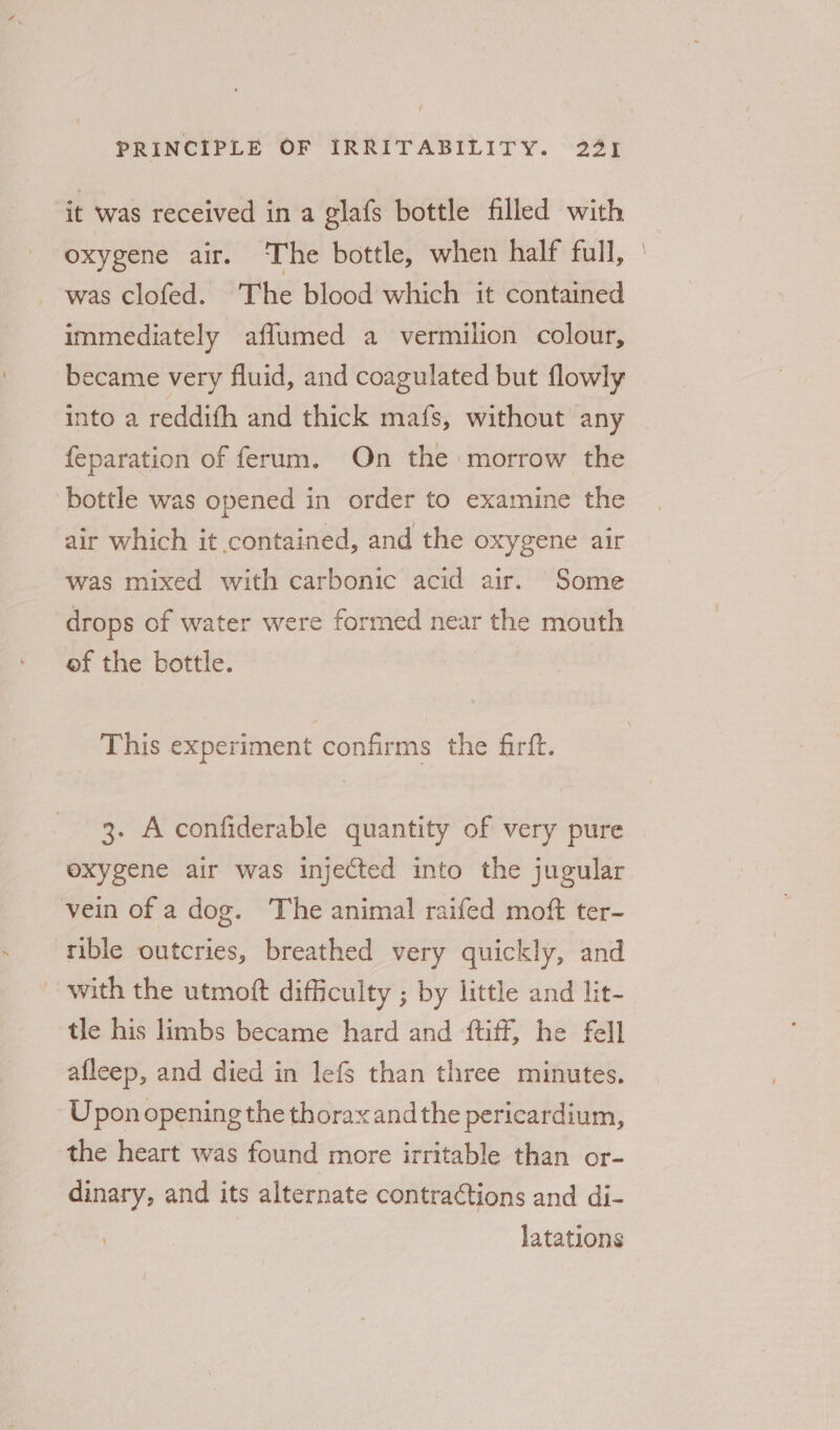 it was received in a glafs bottle filled with oxygene air. The bottle, when half full, was clofed. The blood which it contained immediately aflumed a vermilion colour, became very fluid, and coagulated but flowly into a reddith and thick mafs, without any feparation of ferum. On the morrow the bottle was opened in order to examine the air which it contained, and the oxygene air was mixed with carbonic acid air. Some drops of water were formed near the mouth ef the bottle. This experiment confirms the firft. 3. Aconfiderable quantity of very pure oxygene air was injected into the jugular vein of a dog. The animal raifed moft ter- rible outcries, breathed very quickly, and with the utmoft difficulty ; by little and lit- tle his limbs became hard and {tiff, he fell afleep, and died in lefs than three minutes. Upon opening the thorax andthe pericardium, the heart was found more irritable than or- dinary, and its alternate contractions and di- latations