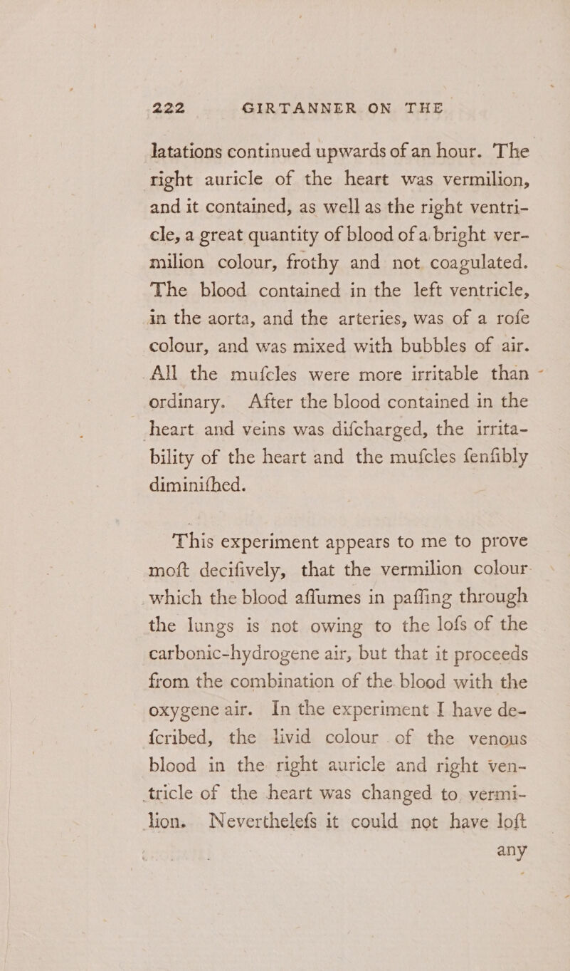 latations continued upwards of an hour. The tight auricle of the heart was vermilion, and it contained, as well as the right ventri- cle, a great quantity of blood of a bright ver- milion colour, frothy and not coagulated. The blood contained in the left ventricle, in the aorta, and the arteries, was of a rofe colour, and was mixed with bubbles of air. All the mufcles were more irritable than ordinary. After the blood contained in the heart and veins was difcharged, the irrita- bility of the heart and the mufcles fenfibly diminifhed. This experiment appears to me to prove moft decifively, that the vermilion colour which the blood affumes in paffing through the lungs is not owing to the lofs of the carbonic-hydrogene air, but that it proceeds from the combination of the blood with the oxygene air. In the experiment I have de- {cribed, the livid colour of the venous blood in the right auricle and right ven- tricle of the heart was changed to. vermi- lion. Neverthelefs it could not have loft any