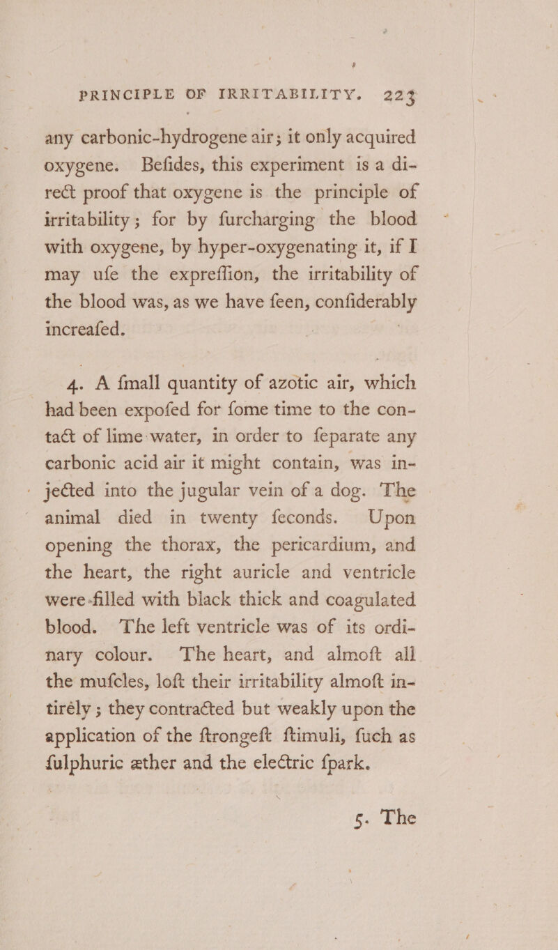 r PRINCIPLE OF IRRITABILITY. 223 any carbonic-hydrogene air; it only acquired oxygene. Befides, this experiment isa di- rect proof that oxygene is the principle of irritability ; for by furcharging the blood with oxygene, by hyper-oxygenating it, if I may ufe the expreffion, the irritability of the blood was, as we have feen, confiderably increafed. | 4. A {mall quantity of azotic air, which had been expofed for fome time to the con- tact of lime water, in order to feparate any carbonic acid air it might contain, was in- . jected into the jugular vein of a dog. The ' animal died in twenty feconds. Upon opening the thorax, the pericardium, and the heart, the right auricle and ventricle were -filled with black thick and coagulated blood. The left ventricle was of its ordi- nary colour. The heart, and almoft all the mufcles, loft their irritability almoft in- tirély ; they contracted but weakly upon the application of the ftrongeft ftimuli, fuch as fulphuric eather and the electric {park.