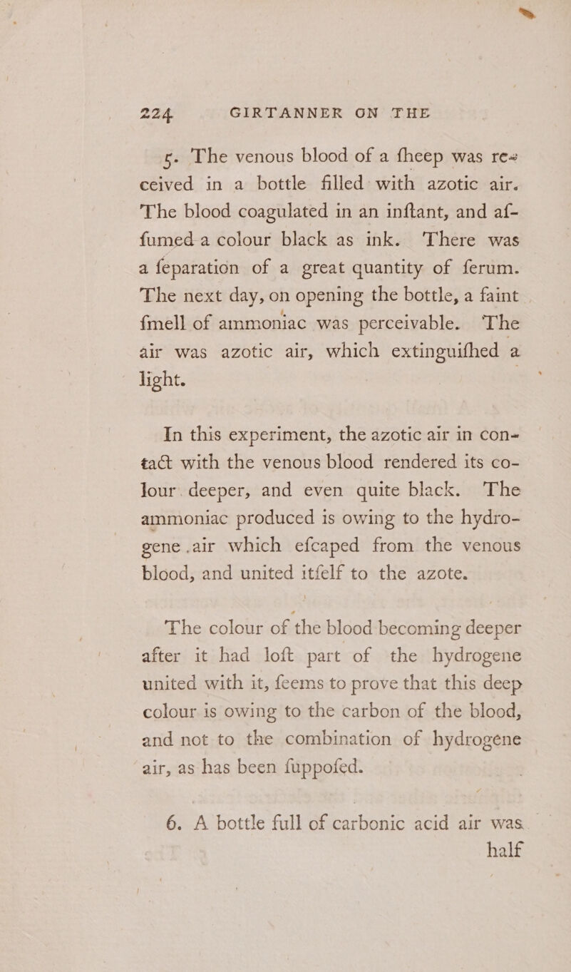 c. The venous blood of a fheep was re ceived in a bottle filled with azotic air. The blood coagulated in an inftant, and af- fumed a colour black as ink. ‘There was a feparation of a great quantity of ferum. The next day, on opening the bottle, a faint {mell of ammoniac was perceivable. The air was azotic air, which extinguifhed a light. In this experiment, the azotic air in con- tact with the venous blood rendered its co- Jour. deeper, and even quite black. The ammoniac produced is owing to the hydro- gene air which efcaped from the venous blood, and united itfelf to the azote. The colour of the blood becoming deeper after it had loft part of the hydrogene united with it, feems to prove that this deep colour is owing to the carbon of the blood, and not to the combination of hydrogene air, as has been fuppofed. 6. A bottle full of carbonic acid air was. half