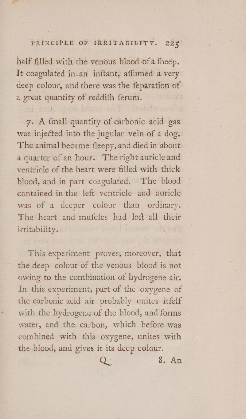 half filled with the venous blood ofa theep. It coagulated in-an inftant, affumed a very deep colour, and there was the feparation of a great quantity of reddifh ferum. 7. A {mall quantity of carbonic acid gas was injected into the jugular vein of a dog. The animal became fleepy, and died in about a guarter of an hour. The right auricle and ventricle of the heart were filled with thick blood, and in part coagulated. The blood contained in the left ventricle and auricle was of a deeper colour than ordinary. The heart and mufcles had loft all their irritability. . | iy This experiment proves, moreover, that the deep colour of the venous blood is not owing to the combination of hydrogene air. In this experiment, part of the oxygene of the carbonic acid air probably unites itfelf with the hydrogene of the blood, and forms water, and the carbon, which before was combined with this oxygene, unites with the blood, and gives it its deep colour.