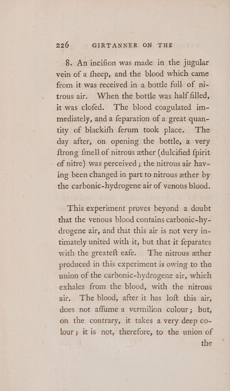 8. An incifion was made in the jugular vein of a fheep, and the blood which came from it was received in a bottle full: of ni- trous air. When the bottle was half filled, it was clofed. The blood coagulated im- mediately, and a feparation of a great quan- tity of blackifh ferum took place. The day after, on opening the bottle, a very ftrong fmell of nitrous ether (dulcified fpirit _ of nitre) was perceived ; the nitrous air hav- ing been changed in part to nitrous ether by the carbonic-hydrogene air of venous blood. This experiment proves beyond a doubt that the venous blood contains carbonic-hy- drogene air, and that this air is not very in- timately united with it, but that it feparates with the greateft eafe. The nitrous ether produced in this experiment is owing to the union of the carbonic-hydrogene air, which exhales from the blood, with the nitrous air. The blood, after it has loft this air, does not affume a vermilion colour; but, on the contrary, it takes a very deep co- lour; it is not, therefore, to the union of the
