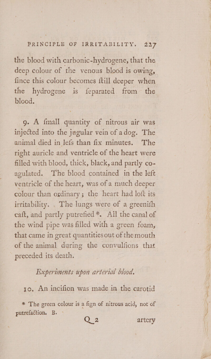 the blood with carbonic-hydrogene, that the deep colour of the venous blood is owing, fince this colour becomes {till deeper when the hydrogene is {eparated from the blood. g. A fmall quantity of nitrous air was injected into the jugular vein of adog. The animal died in lefs than fix minutes. The right auricle and ventricle of the heart were filled with blood, thick, black, and partly co- agulated. The blood contained in the left ventricle of the heart, was of a much deeper colour than ordinary; the heart had loft its irritability. . The lungs were of a greenifh caft, and partly putrefied *. All the canal of the wind pipe was filled with a green foam, that came in great quantities out of the mouth of the animal during the convulfions that _ preceded its death. Experiments upon artertal blood. - 10. An incifion was made in the carotid * The green colour is a fign of nitrous acid, not of putrefaction, B. Q 24 artery