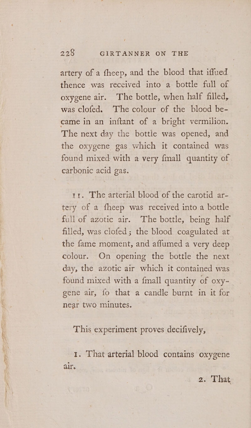 artery of a fheep, and the blood that iffued thence was received into a bottle full of oxygene air. The bottle, when half filled, was clofed. The colour of the blood be- came in an inftant of a bright vermilion. The next day the bottle was opened, and the oxygene gas which it contained was found mixed with a very fmall quantity of carbonic acid gas. 11. The arterial blood of the carotid ar- tery of a fheep was received into a bottle full of azotic air. The bottle, being half filled, was clofed; the blood coagulated at the fame moment, and affumed a very deep colour. On opening the bottle the next day, the azotic air which it contained was found mixed with a {mall quantity of oxy~ gene air, fo that a candle burnt in it for near two minutes. This experiment proves decifively, 1. That arterial blood contains oxygene Alle 2. That,
