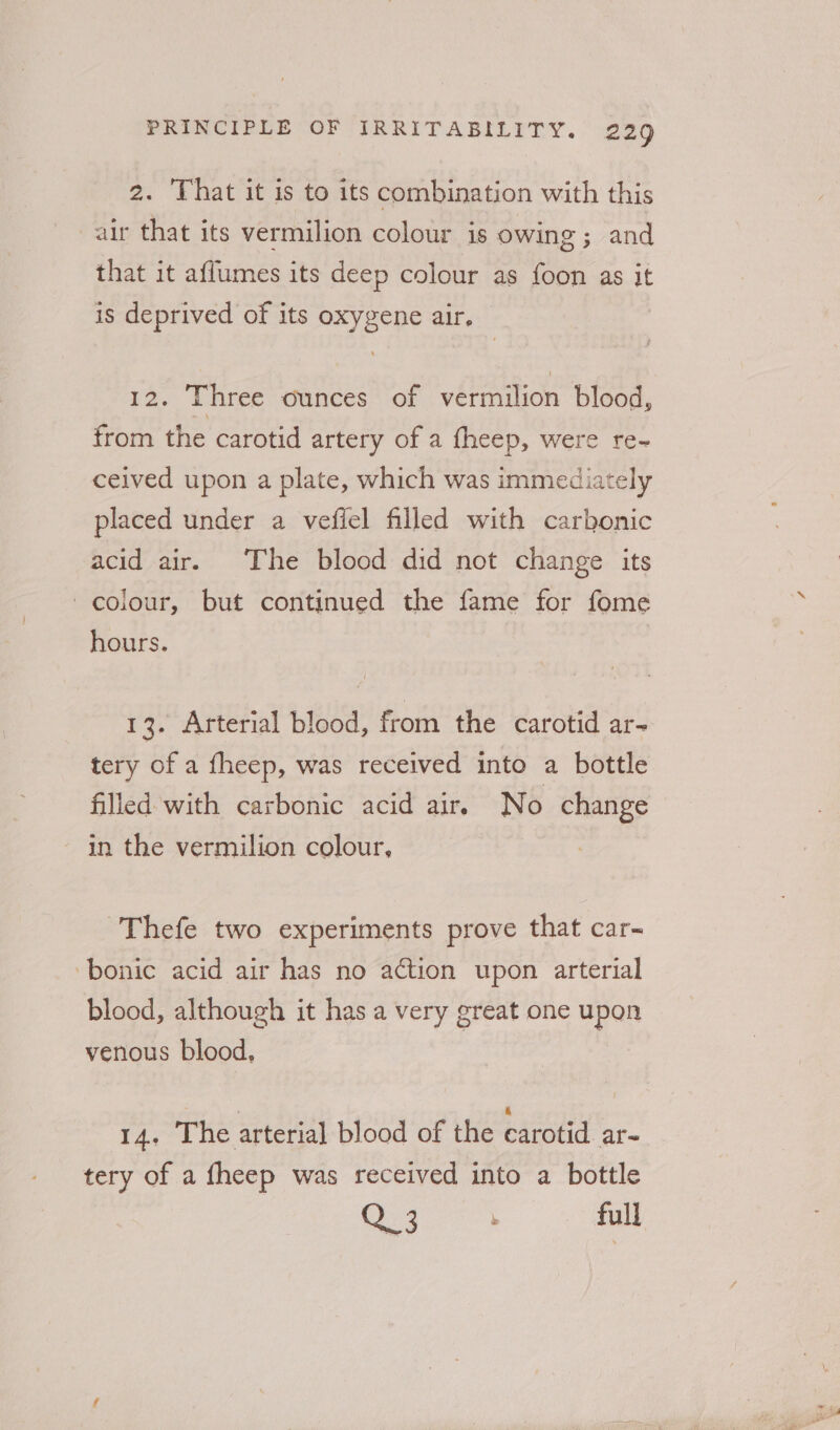2. That it is to its combination with this air that its vermilion colour is owing ; and that it aflumes its deep colour as foon as it is deprived of its oxygene air. | 12. Three ounces of vermilion blood, from the carotid artery of a fheep, were re- ceived upon a plate, which was immediately placed under a vefiel filled with carbonic acid air. The blood did not change its colour, but continued the fame for fome hours. 13. Arterial blood, from the carotid ar- tery of a fheep, was received into a bottle filled with carbonic acid air. No change in the vermilion colour, -Thefe two experiments prove that car~ -bonic acid air has no action upon arterial blood, although it has a very great one upen venous blood, 14. The arterial blood of the carotid ar- tery of a fheep was received into a bottle
